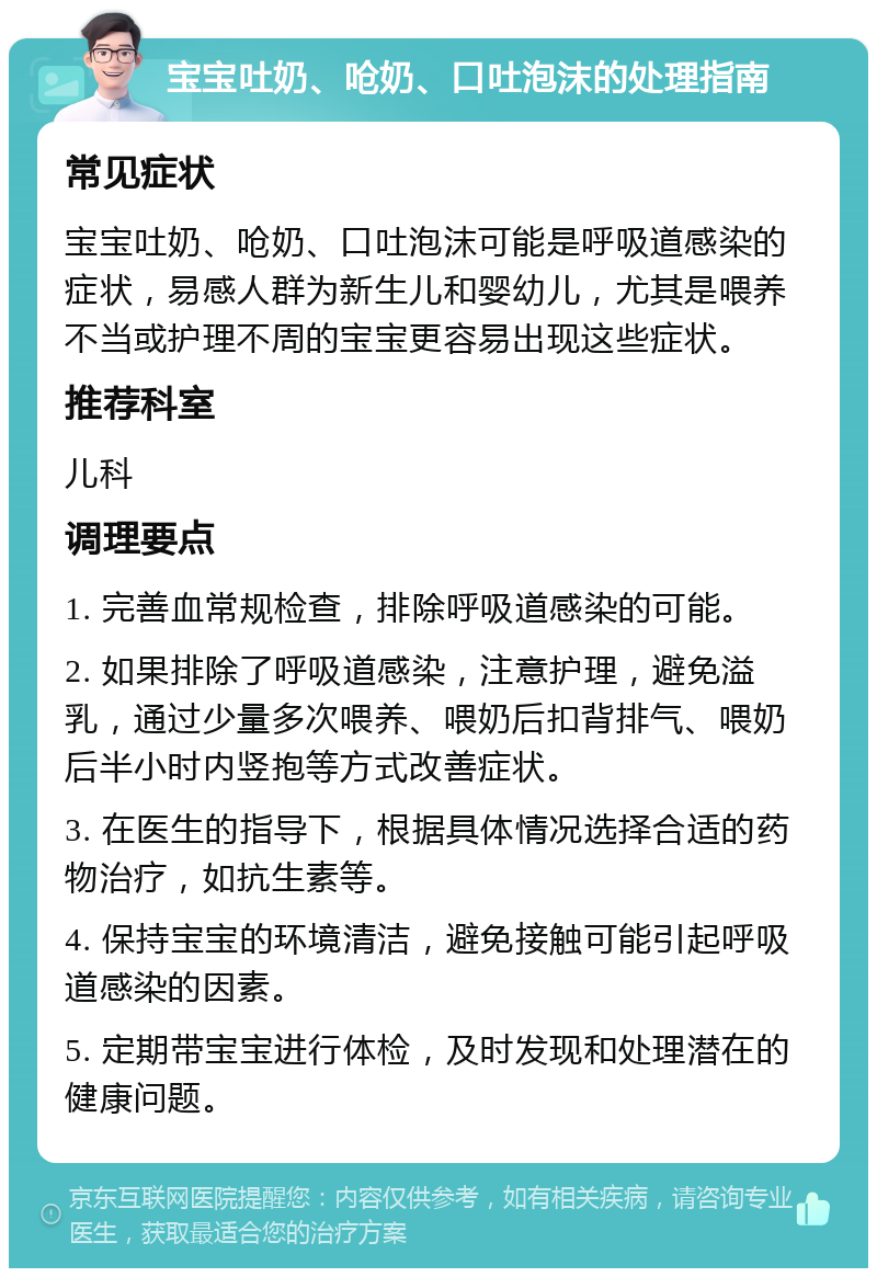 宝宝吐奶、呛奶、口吐泡沫的处理指南 常见症状 宝宝吐奶、呛奶、口吐泡沫可能是呼吸道感染的症状，易感人群为新生儿和婴幼儿，尤其是喂养不当或护理不周的宝宝更容易出现这些症状。 推荐科室 儿科 调理要点 1. 完善血常规检查，排除呼吸道感染的可能。 2. 如果排除了呼吸道感染，注意护理，避免溢乳，通过少量多次喂养、喂奶后扣背排气、喂奶后半小时内竖抱等方式改善症状。 3. 在医生的指导下，根据具体情况选择合适的药物治疗，如抗生素等。 4. 保持宝宝的环境清洁，避免接触可能引起呼吸道感染的因素。 5. 定期带宝宝进行体检，及时发现和处理潜在的健康问题。