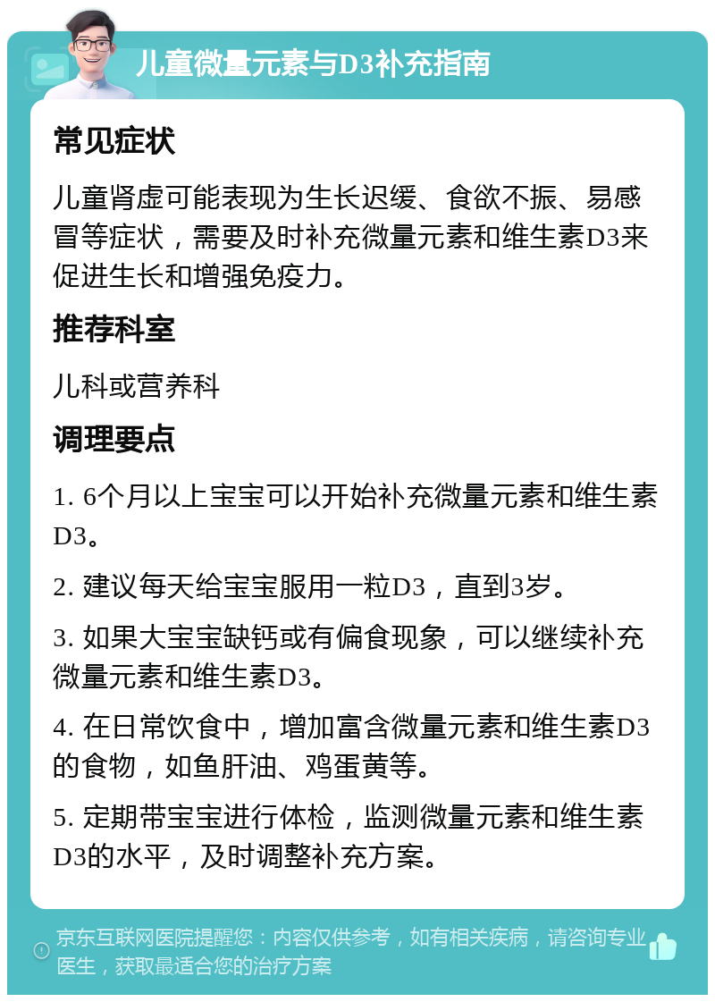 儿童微量元素与D3补充指南 常见症状 儿童肾虚可能表现为生长迟缓、食欲不振、易感冒等症状，需要及时补充微量元素和维生素D3来促进生长和增强免疫力。 推荐科室 儿科或营养科 调理要点 1. 6个月以上宝宝可以开始补充微量元素和维生素D3。 2. 建议每天给宝宝服用一粒D3，直到3岁。 3. 如果大宝宝缺钙或有偏食现象，可以继续补充微量元素和维生素D3。 4. 在日常饮食中，增加富含微量元素和维生素D3的食物，如鱼肝油、鸡蛋黄等。 5. 定期带宝宝进行体检，监测微量元素和维生素D3的水平，及时调整补充方案。