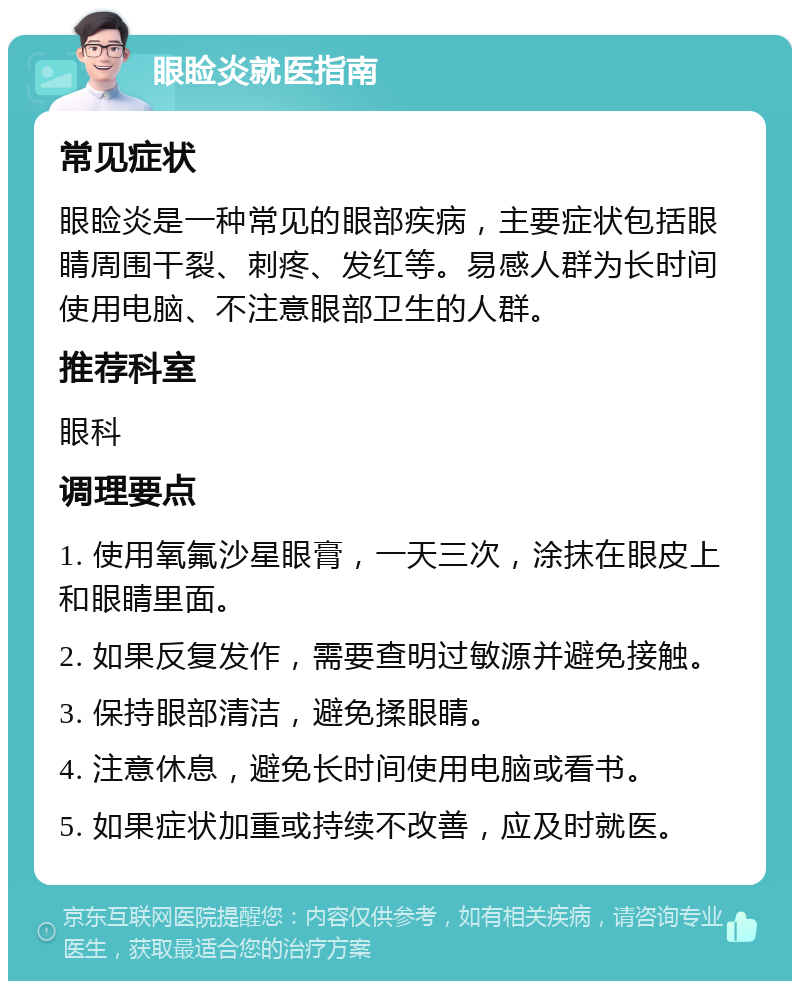 眼睑炎就医指南 常见症状 眼睑炎是一种常见的眼部疾病，主要症状包括眼睛周围干裂、刺疼、发红等。易感人群为长时间使用电脑、不注意眼部卫生的人群。 推荐科室 眼科 调理要点 1. 使用氧氟沙星眼膏，一天三次，涂抹在眼皮上和眼睛里面。 2. 如果反复发作，需要查明过敏源并避免接触。 3. 保持眼部清洁，避免揉眼睛。 4. 注意休息，避免长时间使用电脑或看书。 5. 如果症状加重或持续不改善，应及时就医。