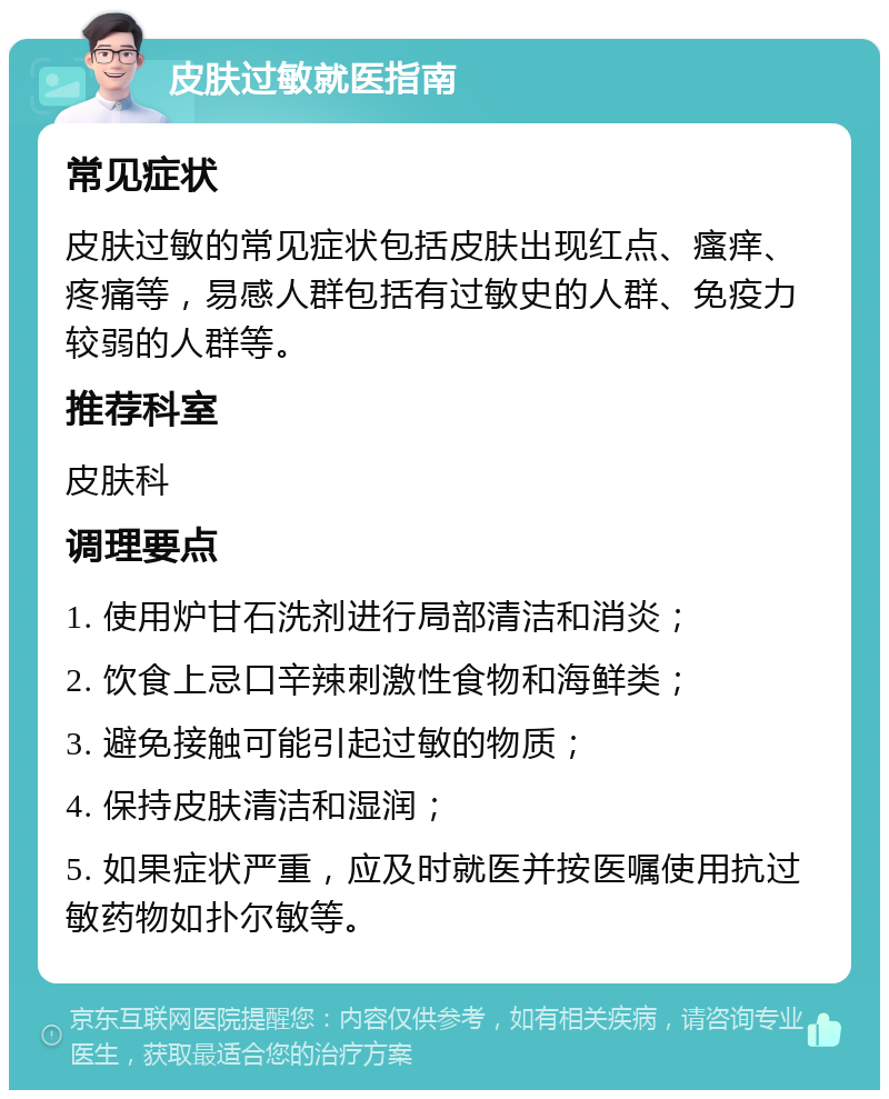 皮肤过敏就医指南 常见症状 皮肤过敏的常见症状包括皮肤出现红点、瘙痒、疼痛等，易感人群包括有过敏史的人群、免疫力较弱的人群等。 推荐科室 皮肤科 调理要点 1. 使用炉甘石洗剂进行局部清洁和消炎； 2. 饮食上忌口辛辣刺激性食物和海鲜类； 3. 避免接触可能引起过敏的物质； 4. 保持皮肤清洁和湿润； 5. 如果症状严重，应及时就医并按医嘱使用抗过敏药物如扑尔敏等。