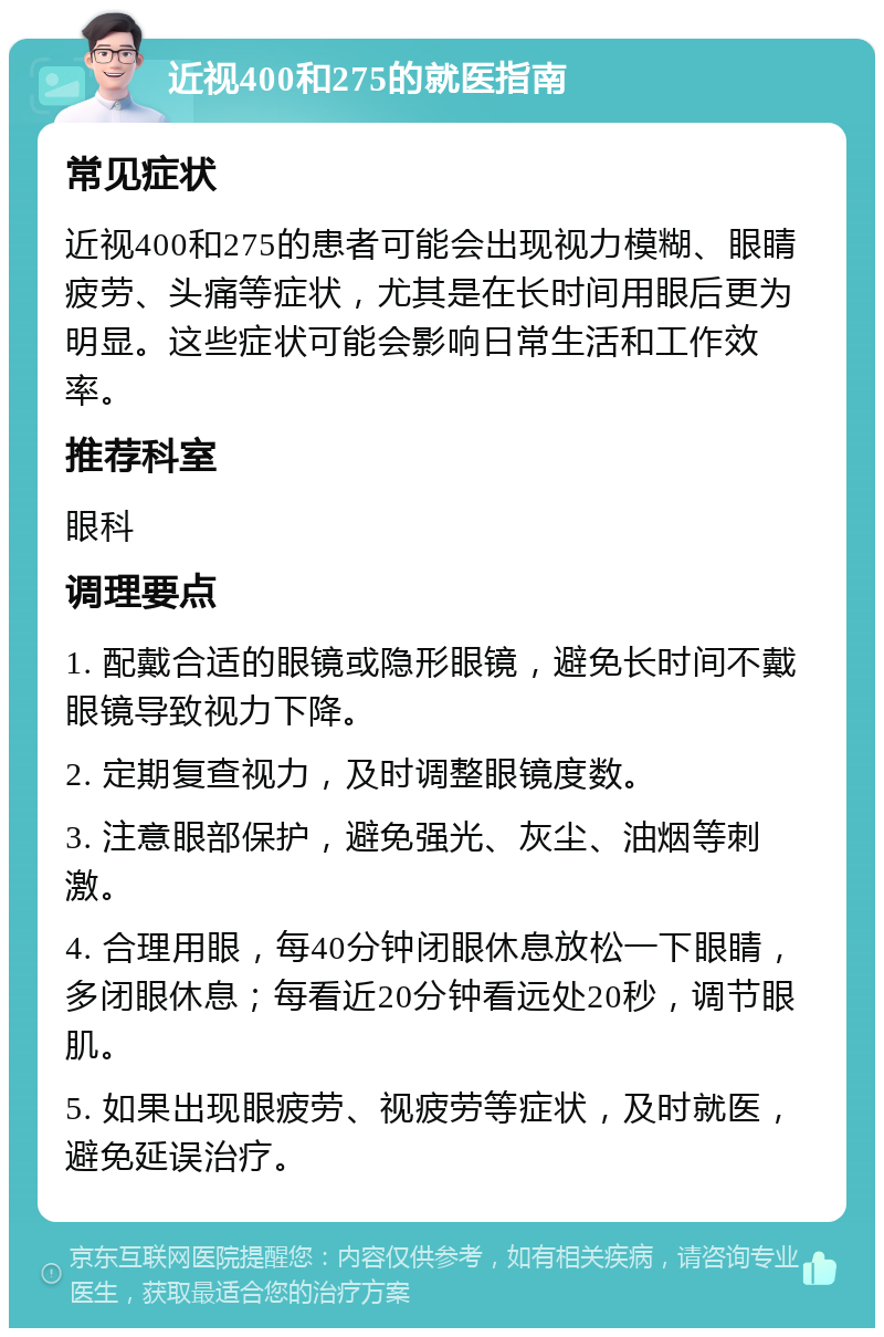 近视400和275的就医指南 常见症状 近视400和275的患者可能会出现视力模糊、眼睛疲劳、头痛等症状，尤其是在长时间用眼后更为明显。这些症状可能会影响日常生活和工作效率。 推荐科室 眼科 调理要点 1. 配戴合适的眼镜或隐形眼镜，避免长时间不戴眼镜导致视力下降。 2. 定期复查视力，及时调整眼镜度数。 3. 注意眼部保护，避免强光、灰尘、油烟等刺激。 4. 合理用眼，每40分钟闭眼休息放松一下眼睛，多闭眼休息；每看近20分钟看远处20秒，调节眼肌。 5. 如果出现眼疲劳、视疲劳等症状，及时就医，避免延误治疗。