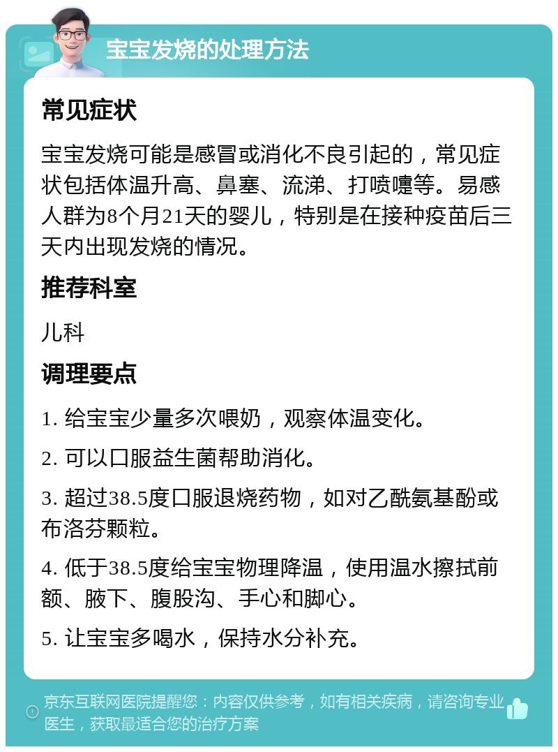 宝宝发烧的处理方法 常见症状 宝宝发烧可能是感冒或消化不良引起的，常见症状包括体温升高、鼻塞、流涕、打喷嚏等。易感人群为8个月21天的婴儿，特别是在接种疫苗后三天内出现发烧的情况。 推荐科室 儿科 调理要点 1. 给宝宝少量多次喂奶，观察体温变化。 2. 可以口服益生菌帮助消化。 3. 超过38.5度口服退烧药物，如对乙酰氨基酚或布洛芬颗粒。 4. 低于38.5度给宝宝物理降温，使用温水擦拭前额、腋下、腹股沟、手心和脚心。 5. 让宝宝多喝水，保持水分补充。