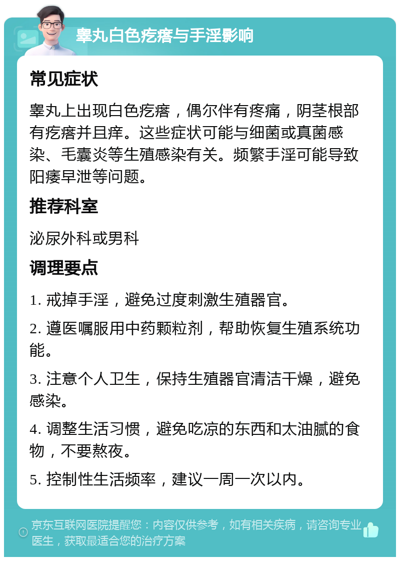 睾丸白色疙瘩与手淫影响 常见症状 睾丸上出现白色疙瘩，偶尔伴有疼痛，阴茎根部有疙瘩并且痒。这些症状可能与细菌或真菌感染、毛囊炎等生殖感染有关。频繁手淫可能导致阳痿早泄等问题。 推荐科室 泌尿外科或男科 调理要点 1. 戒掉手淫，避免过度刺激生殖器官。 2. 遵医嘱服用中药颗粒剂，帮助恢复生殖系统功能。 3. 注意个人卫生，保持生殖器官清洁干燥，避免感染。 4. 调整生活习惯，避免吃凉的东西和太油腻的食物，不要熬夜。 5. 控制性生活频率，建议一周一次以内。