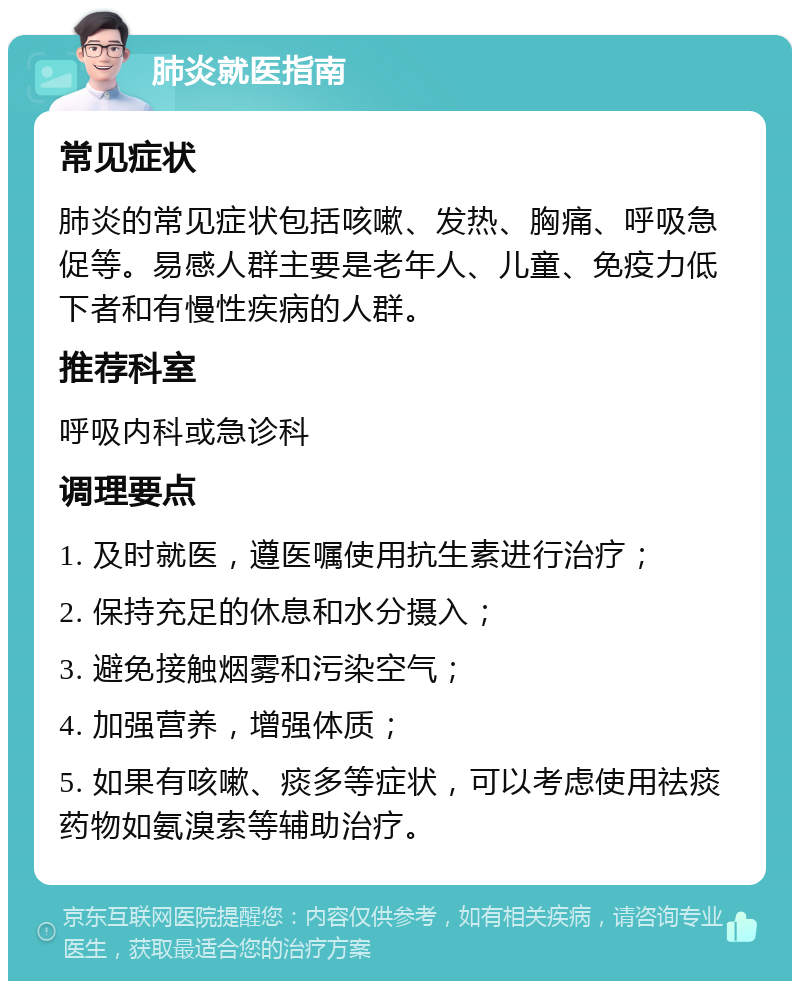 肺炎就医指南 常见症状 肺炎的常见症状包括咳嗽、发热、胸痛、呼吸急促等。易感人群主要是老年人、儿童、免疫力低下者和有慢性疾病的人群。 推荐科室 呼吸内科或急诊科 调理要点 1. 及时就医，遵医嘱使用抗生素进行治疗； 2. 保持充足的休息和水分摄入； 3. 避免接触烟雾和污染空气； 4. 加强营养，增强体质； 5. 如果有咳嗽、痰多等症状，可以考虑使用祛痰药物如氨溴索等辅助治疗。