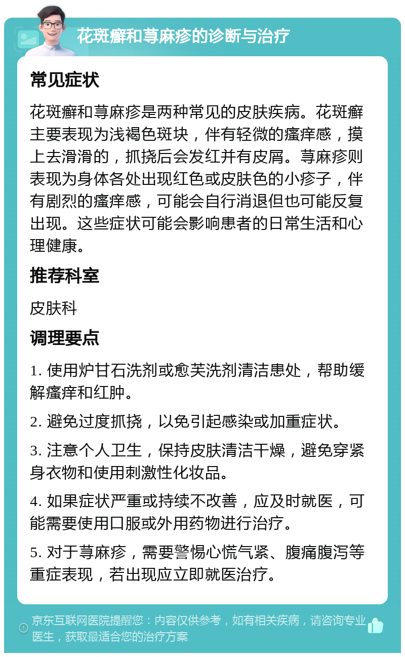 花斑癣和荨麻疹的诊断与治疗 常见症状 花斑癣和荨麻疹是两种常见的皮肤疾病。花斑癣主要表现为浅褐色斑块，伴有轻微的瘙痒感，摸上去滑滑的，抓挠后会发红并有皮屑。荨麻疹则表现为身体各处出现红色或皮肤色的小疹子，伴有剧烈的瘙痒感，可能会自行消退但也可能反复出现。这些症状可能会影响患者的日常生活和心理健康。 推荐科室 皮肤科 调理要点 1. 使用炉甘石洗剂或愈芙洗剂清洁患处，帮助缓解瘙痒和红肿。 2. 避免过度抓挠，以免引起感染或加重症状。 3. 注意个人卫生，保持皮肤清洁干燥，避免穿紧身衣物和使用刺激性化妆品。 4. 如果症状严重或持续不改善，应及时就医，可能需要使用口服或外用药物进行治疗。 5. 对于荨麻疹，需要警惕心慌气紧、腹痛腹泻等重症表现，若出现应立即就医治疗。