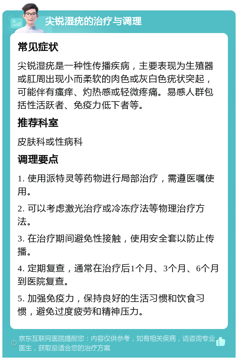 尖锐湿疣的治疗与调理 常见症状 尖锐湿疣是一种性传播疾病，主要表现为生殖器或肛周出现小而柔软的肉色或灰白色疣状突起，可能伴有瘙痒、灼热感或轻微疼痛。易感人群包括性活跃者、免疫力低下者等。 推荐科室 皮肤科或性病科 调理要点 1. 使用派特灵等药物进行局部治疗，需遵医嘱使用。 2. 可以考虑激光治疗或冷冻疗法等物理治疗方法。 3. 在治疗期间避免性接触，使用安全套以防止传播。 4. 定期复查，通常在治疗后1个月、3个月、6个月到医院复查。 5. 加强免疫力，保持良好的生活习惯和饮食习惯，避免过度疲劳和精神压力。