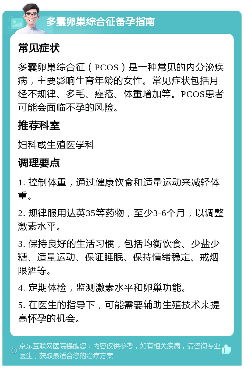 多囊卵巢综合征备孕指南 常见症状 多囊卵巢综合征（PCOS）是一种常见的内分泌疾病，主要影响生育年龄的女性。常见症状包括月经不规律、多毛、痤疮、体重增加等。PCOS患者可能会面临不孕的风险。 推荐科室 妇科或生殖医学科 调理要点 1. 控制体重，通过健康饮食和适量运动来减轻体重。 2. 规律服用达英35等药物，至少3-6个月，以调整激素水平。 3. 保持良好的生活习惯，包括均衡饮食、少盐少糖、适量运动、保证睡眠、保持情绪稳定、戒烟限酒等。 4. 定期体检，监测激素水平和卵巢功能。 5. 在医生的指导下，可能需要辅助生殖技术来提高怀孕的机会。