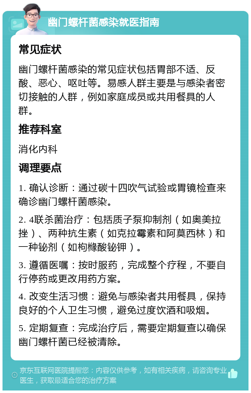 幽门螺杆菌感染就医指南 常见症状 幽门螺杆菌感染的常见症状包括胃部不适、反酸、恶心、呕吐等。易感人群主要是与感染者密切接触的人群，例如家庭成员或共用餐具的人群。 推荐科室 消化内科 调理要点 1. 确认诊断：通过碳十四吹气试验或胃镜检查来确诊幽门螺杆菌感染。 2. 4联杀菌治疗：包括质子泵抑制剂（如奥美拉挫）、两种抗生素（如克拉霉素和阿莫西林）和一种铋剂（如枸橼酸铋钾）。 3. 遵循医嘱：按时服药，完成整个疗程，不要自行停药或更改用药方案。 4. 改变生活习惯：避免与感染者共用餐具，保持良好的个人卫生习惯，避免过度饮酒和吸烟。 5. 定期复查：完成治疗后，需要定期复查以确保幽门螺杆菌已经被清除。