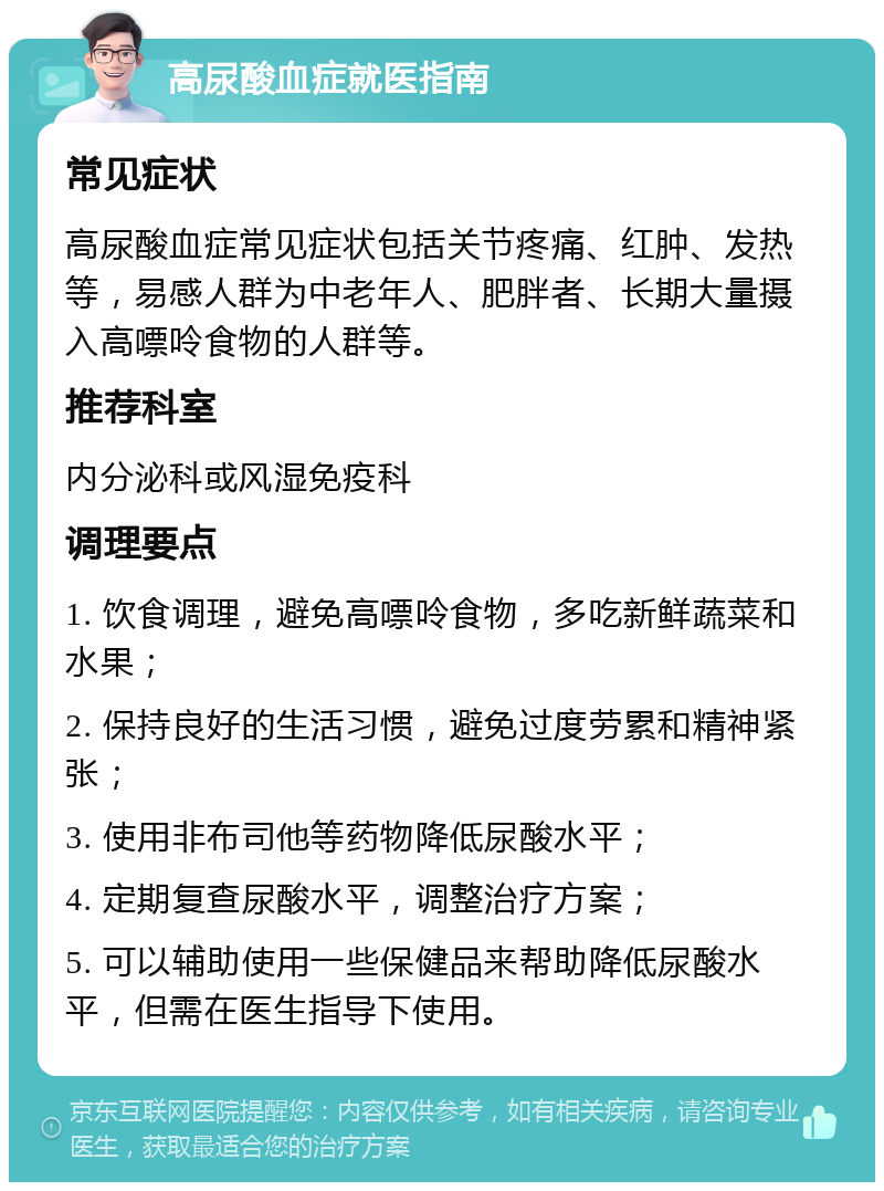 高尿酸血症就医指南 常见症状 高尿酸血症常见症状包括关节疼痛、红肿、发热等，易感人群为中老年人、肥胖者、长期大量摄入高嘌呤食物的人群等。 推荐科室 内分泌科或风湿免疫科 调理要点 1. 饮食调理，避免高嘌呤食物，多吃新鲜蔬菜和水果； 2. 保持良好的生活习惯，避免过度劳累和精神紧张； 3. 使用非布司他等药物降低尿酸水平； 4. 定期复查尿酸水平，调整治疗方案； 5. 可以辅助使用一些保健品来帮助降低尿酸水平，但需在医生指导下使用。