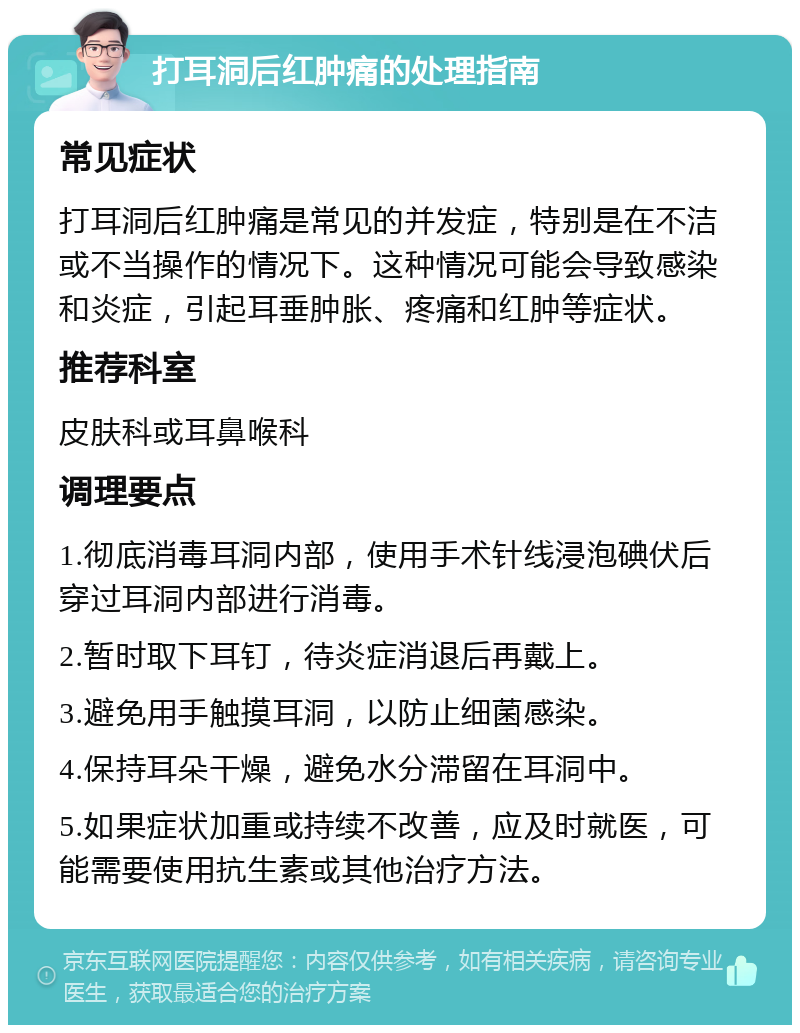 打耳洞后红肿痛的处理指南 常见症状 打耳洞后红肿痛是常见的并发症，特别是在不洁或不当操作的情况下。这种情况可能会导致感染和炎症，引起耳垂肿胀、疼痛和红肿等症状。 推荐科室 皮肤科或耳鼻喉科 调理要点 1.彻底消毒耳洞内部，使用手术针线浸泡碘伏后穿过耳洞内部进行消毒。 2.暂时取下耳钉，待炎症消退后再戴上。 3.避免用手触摸耳洞，以防止细菌感染。 4.保持耳朵干燥，避免水分滞留在耳洞中。 5.如果症状加重或持续不改善，应及时就医，可能需要使用抗生素或其他治疗方法。