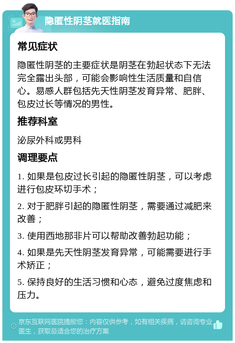 隐匿性阴茎就医指南 常见症状 隐匿性阴茎的主要症状是阴茎在勃起状态下无法完全露出头部，可能会影响性生活质量和自信心。易感人群包括先天性阴茎发育异常、肥胖、包皮过长等情况的男性。 推荐科室 泌尿外科或男科 调理要点 1. 如果是包皮过长引起的隐匿性阴茎，可以考虑进行包皮环切手术； 2. 对于肥胖引起的隐匿性阴茎，需要通过减肥来改善； 3. 使用西地那非片可以帮助改善勃起功能； 4. 如果是先天性阴茎发育异常，可能需要进行手术矫正； 5. 保持良好的生活习惯和心态，避免过度焦虑和压力。
