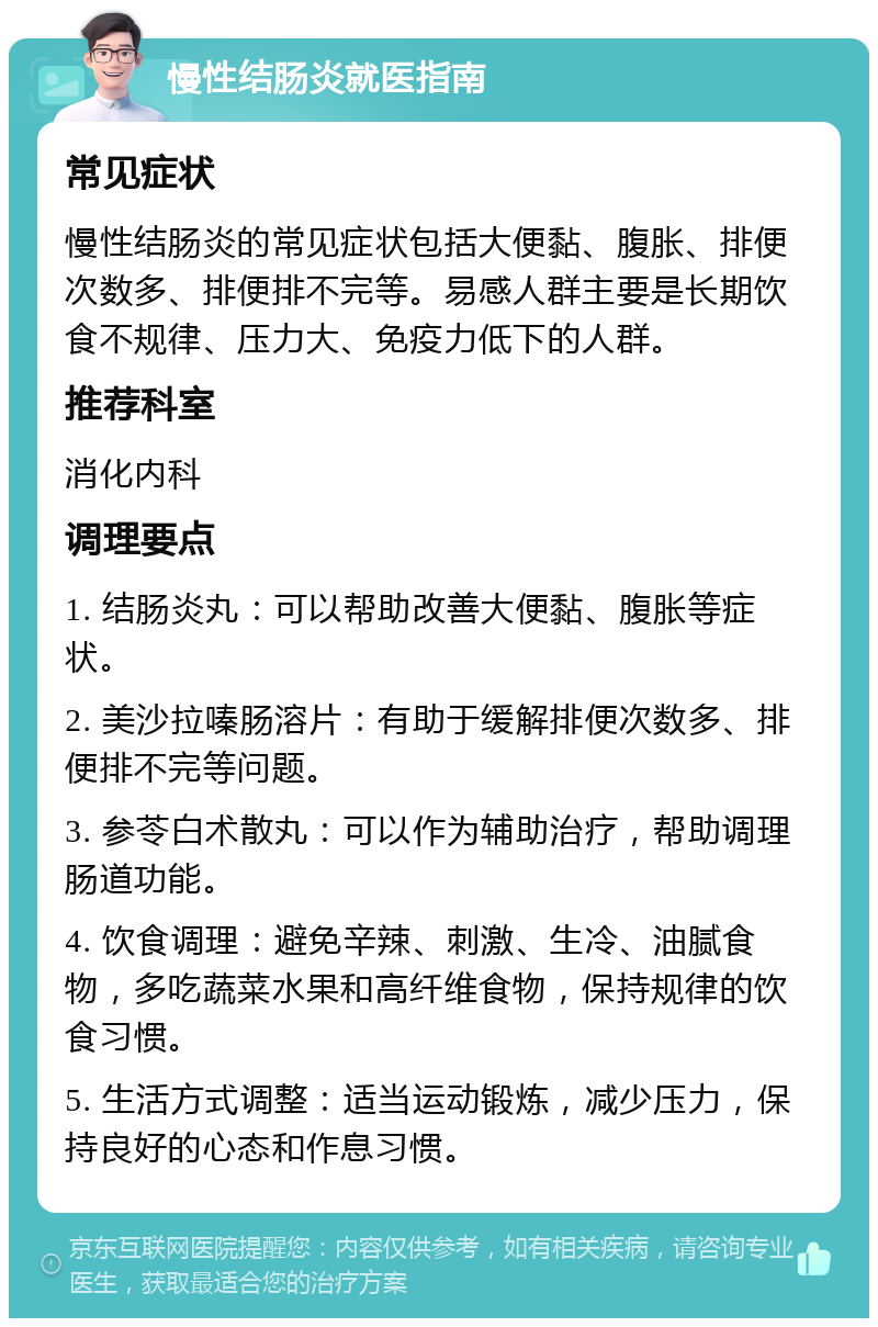 慢性结肠炎就医指南 常见症状 慢性结肠炎的常见症状包括大便黏、腹胀、排便次数多、排便排不完等。易感人群主要是长期饮食不规律、压力大、免疫力低下的人群。 推荐科室 消化内科 调理要点 1. 结肠炎丸：可以帮助改善大便黏、腹胀等症状。 2. 美沙拉嗪肠溶片：有助于缓解排便次数多、排便排不完等问题。 3. 参苓白术散丸：可以作为辅助治疗，帮助调理肠道功能。 4. 饮食调理：避免辛辣、刺激、生冷、油腻食物，多吃蔬菜水果和高纤维食物，保持规律的饮食习惯。 5. 生活方式调整：适当运动锻炼，减少压力，保持良好的心态和作息习惯。