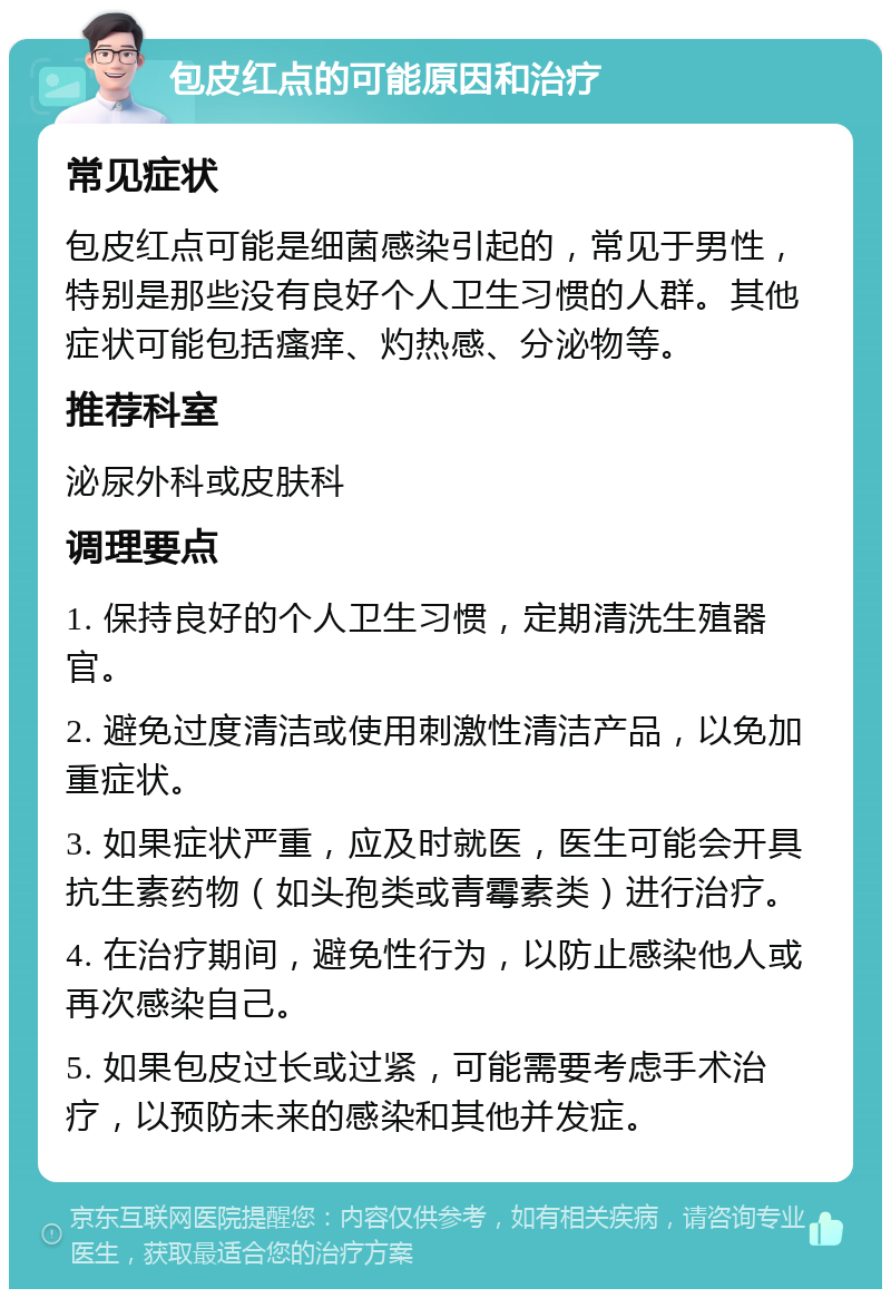 包皮红点的可能原因和治疗 常见症状 包皮红点可能是细菌感染引起的，常见于男性，特别是那些没有良好个人卫生习惯的人群。其他症状可能包括瘙痒、灼热感、分泌物等。 推荐科室 泌尿外科或皮肤科 调理要点 1. 保持良好的个人卫生习惯，定期清洗生殖器官。 2. 避免过度清洁或使用刺激性清洁产品，以免加重症状。 3. 如果症状严重，应及时就医，医生可能会开具抗生素药物（如头孢类或青霉素类）进行治疗。 4. 在治疗期间，避免性行为，以防止感染他人或再次感染自己。 5. 如果包皮过长或过紧，可能需要考虑手术治疗，以预防未来的感染和其他并发症。