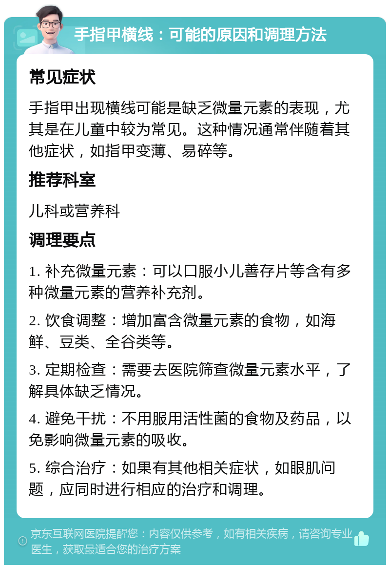 手指甲横线：可能的原因和调理方法 常见症状 手指甲出现横线可能是缺乏微量元素的表现，尤其是在儿童中较为常见。这种情况通常伴随着其他症状，如指甲变薄、易碎等。 推荐科室 儿科或营养科 调理要点 1. 补充微量元素：可以口服小儿善存片等含有多种微量元素的营养补充剂。 2. 饮食调整：增加富含微量元素的食物，如海鲜、豆类、全谷类等。 3. 定期检查：需要去医院筛查微量元素水平，了解具体缺乏情况。 4. 避免干扰：不用服用活性菌的食物及药品，以免影响微量元素的吸收。 5. 综合治疗：如果有其他相关症状，如眼肌问题，应同时进行相应的治疗和调理。