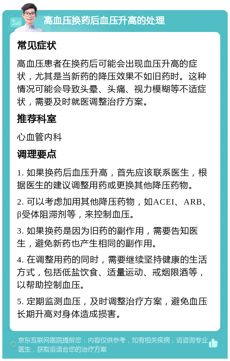 高血压换药后血压升高的处理 常见症状 高血压患者在换药后可能会出现血压升高的症状，尤其是当新药的降压效果不如旧药时。这种情况可能会导致头晕、头痛、视力模糊等不适症状，需要及时就医调整治疗方案。 推荐科室 心血管内科 调理要点 1. 如果换药后血压升高，首先应该联系医生，根据医生的建议调整用药或更换其他降压药物。 2. 可以考虑加用其他降压药物，如ACEI、ARB、β受体阻滞剂等，来控制血压。 3. 如果换药是因为旧药的副作用，需要告知医生，避免新药也产生相同的副作用。 4. 在调整用药的同时，需要继续坚持健康的生活方式，包括低盐饮食、适量运动、戒烟限酒等，以帮助控制血压。 5. 定期监测血压，及时调整治疗方案，避免血压长期升高对身体造成损害。