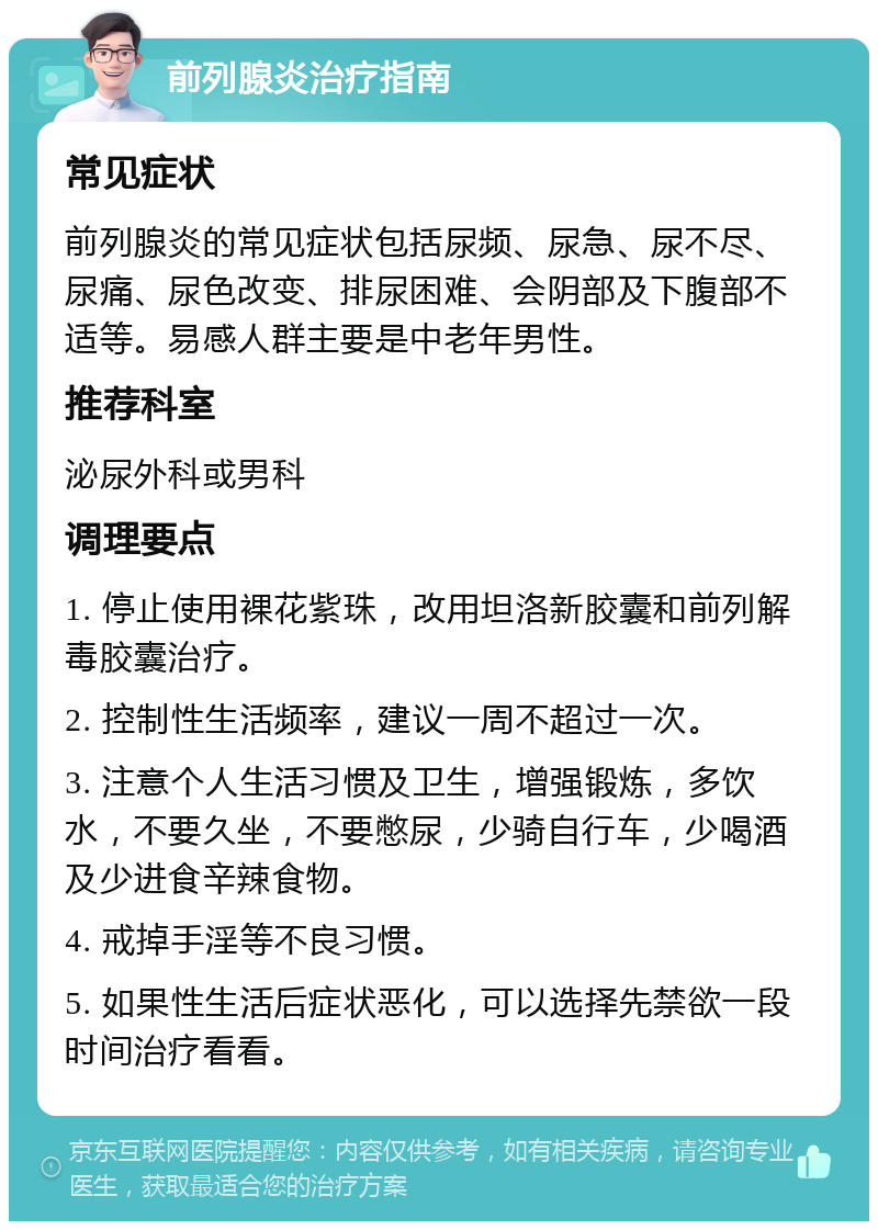 前列腺炎治疗指南 常见症状 前列腺炎的常见症状包括尿频、尿急、尿不尽、尿痛、尿色改变、排尿困难、会阴部及下腹部不适等。易感人群主要是中老年男性。 推荐科室 泌尿外科或男科 调理要点 1. 停止使用裸花紫珠，改用坦洛新胶囊和前列解毒胶囊治疗。 2. 控制性生活频率，建议一周不超过一次。 3. 注意个人生活习惯及卫生，增强锻炼，多饮水，不要久坐，不要憋尿，少骑自行车，少喝酒及少进食辛辣食物。 4. 戒掉手淫等不良习惯。 5. 如果性生活后症状恶化，可以选择先禁欲一段时间治疗看看。