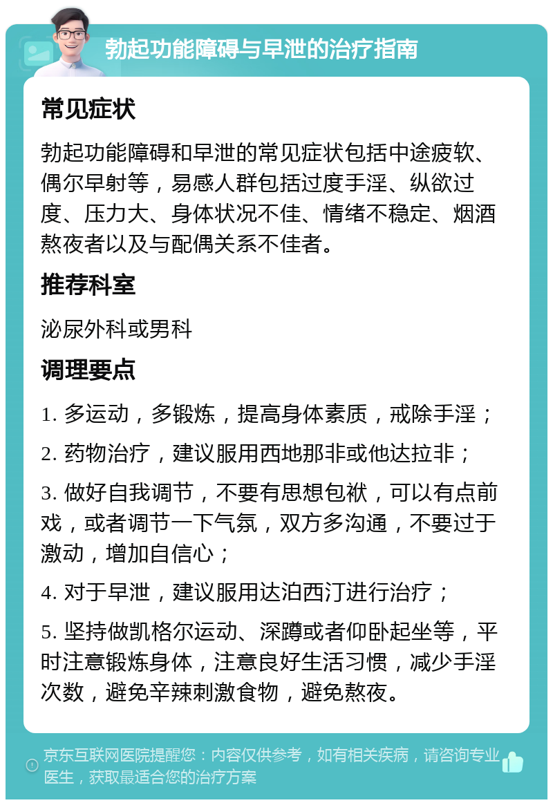 勃起功能障碍与早泄的治疗指南 常见症状 勃起功能障碍和早泄的常见症状包括中途疲软、偶尔早射等，易感人群包括过度手淫、纵欲过度、压力大、身体状况不佳、情绪不稳定、烟酒熬夜者以及与配偶关系不佳者。 推荐科室 泌尿外科或男科 调理要点 1. 多运动，多锻炼，提高身体素质，戒除手淫； 2. 药物治疗，建议服用西地那非或他达拉非； 3. 做好自我调节，不要有思想包袱，可以有点前戏，或者调节一下气氛，双方多沟通，不要过于激动，增加自信心； 4. 对于早泄，建议服用达泊西汀进行治疗； 5. 坚持做凯格尔运动、深蹲或者仰卧起坐等，平时注意锻炼身体，注意良好生活习惯，减少手淫次数，避免辛辣刺激食物，避免熬夜。