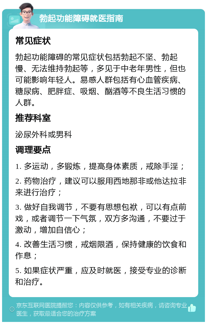 勃起功能障碍就医指南 常见症状 勃起功能障碍的常见症状包括勃起不坚、勃起慢、无法维持勃起等，多见于中老年男性，但也可能影响年轻人。易感人群包括有心血管疾病、糖尿病、肥胖症、吸烟、酗酒等不良生活习惯的人群。 推荐科室 泌尿外科或男科 调理要点 1. 多运动，多锻炼，提高身体素质，戒除手淫； 2. 药物治疗，建议可以服用西地那非或他达拉非来进行治疗； 3. 做好自我调节，不要有思想包袱，可以有点前戏，或者调节一下气氛，双方多沟通，不要过于激动，增加自信心； 4. 改善生活习惯，戒烟限酒，保持健康的饮食和作息； 5. 如果症状严重，应及时就医，接受专业的诊断和治疗。