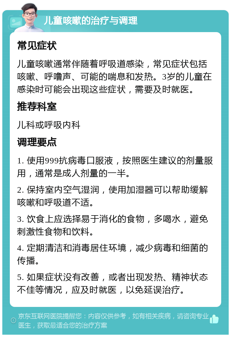 儿童咳嗽的治疗与调理 常见症状 儿童咳嗽通常伴随着呼吸道感染，常见症状包括咳嗽、呼噜声、可能的喘息和发热。3岁的儿童在感染时可能会出现这些症状，需要及时就医。 推荐科室 儿科或呼吸内科 调理要点 1. 使用999抗病毒口服液，按照医生建议的剂量服用，通常是成人剂量的一半。 2. 保持室内空气湿润，使用加湿器可以帮助缓解咳嗽和呼吸道不适。 3. 饮食上应选择易于消化的食物，多喝水，避免刺激性食物和饮料。 4. 定期清洁和消毒居住环境，减少病毒和细菌的传播。 5. 如果症状没有改善，或者出现发热、精神状态不佳等情况，应及时就医，以免延误治疗。