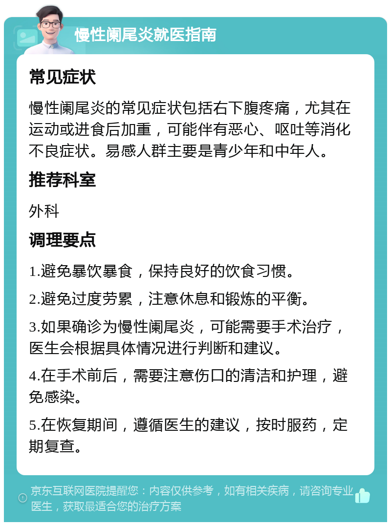 慢性阑尾炎就医指南 常见症状 慢性阑尾炎的常见症状包括右下腹疼痛，尤其在运动或进食后加重，可能伴有恶心、呕吐等消化不良症状。易感人群主要是青少年和中年人。 推荐科室 外科 调理要点 1.避免暴饮暴食，保持良好的饮食习惯。 2.避免过度劳累，注意休息和锻炼的平衡。 3.如果确诊为慢性阑尾炎，可能需要手术治疗，医生会根据具体情况进行判断和建议。 4.在手术前后，需要注意伤口的清洁和护理，避免感染。 5.在恢复期间，遵循医生的建议，按时服药，定期复查。