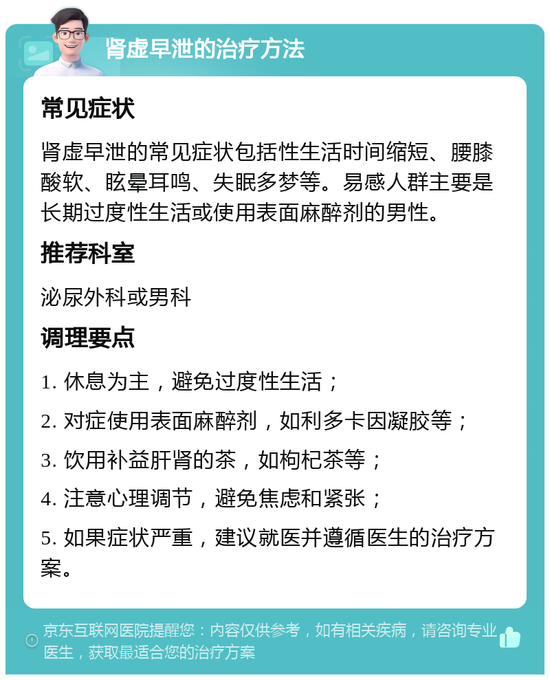 肾虚早泄的治疗方法 常见症状 肾虚早泄的常见症状包括性生活时间缩短、腰膝酸软、眩晕耳鸣、失眠多梦等。易感人群主要是长期过度性生活或使用表面麻醉剂的男性。 推荐科室 泌尿外科或男科 调理要点 1. 休息为主，避免过度性生活； 2. 对症使用表面麻醉剂，如利多卡因凝胶等； 3. 饮用补益肝肾的茶，如枸杞茶等； 4. 注意心理调节，避免焦虑和紧张； 5. 如果症状严重，建议就医并遵循医生的治疗方案。