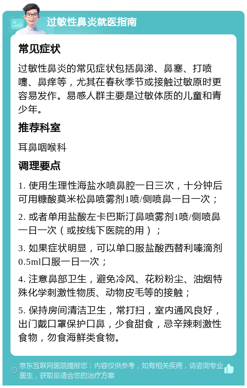 过敏性鼻炎就医指南 常见症状 过敏性鼻炎的常见症状包括鼻涕、鼻塞、打喷嚏、鼻痒等，尤其在春秋季节或接触过敏原时更容易发作。易感人群主要是过敏体质的儿童和青少年。 推荐科室 耳鼻咽喉科 调理要点 1. 使用生理性海盐水喷鼻腔一日三次，十分钟后可用糠酸莫米松鼻喷雾剂1喷/侧喷鼻一日一次； 2. 或者单用盐酸左卡巴斯汀鼻喷雾剂1喷/侧喷鼻一日一次（或按线下医院的用）； 3. 如果症状明显，可以单口服盐酸西替利嗪滴剂0.5ml口服一日一次； 4. 注意鼻部卫生，避免冷风、花粉粉尘、油烟特殊化学刺激性物质、动物皮毛等的接触； 5. 保持房间清洁卫生，常打扫，室内通风良好，出门戴口罩保护口鼻，少食甜食，忌辛辣刺激性食物，勿食海鲜类食物。