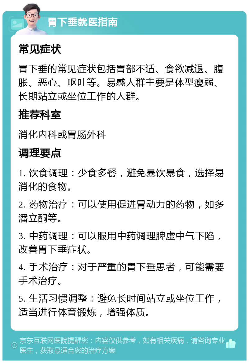 胃下垂就医指南 常见症状 胃下垂的常见症状包括胃部不适、食欲减退、腹胀、恶心、呕吐等。易感人群主要是体型瘦弱、长期站立或坐位工作的人群。 推荐科室 消化内科或胃肠外科 调理要点 1. 饮食调理：少食多餐，避免暴饮暴食，选择易消化的食物。 2. 药物治疗：可以使用促进胃动力的药物，如多潘立酮等。 3. 中药调理：可以服用中药调理脾虚中气下陷，改善胃下垂症状。 4. 手术治疗：对于严重的胃下垂患者，可能需要手术治疗。 5. 生活习惯调整：避免长时间站立或坐位工作，适当进行体育锻炼，增强体质。