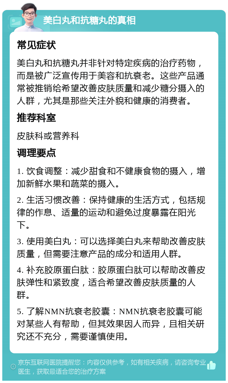 美白丸和抗糖丸的真相 常见症状 美白丸和抗糖丸并非针对特定疾病的治疗药物，而是被广泛宣传用于美容和抗衰老。这些产品通常被推销给希望改善皮肤质量和减少糖分摄入的人群，尤其是那些关注外貌和健康的消费者。 推荐科室 皮肤科或营养科 调理要点 1. 饮食调整：减少甜食和不健康食物的摄入，增加新鲜水果和蔬菜的摄入。 2. 生活习惯改善：保持健康的生活方式，包括规律的作息、适量的运动和避免过度暴露在阳光下。 3. 使用美白丸：可以选择美白丸来帮助改善皮肤质量，但需要注意产品的成分和适用人群。 4. 补充胶原蛋白肽：胶原蛋白肽可以帮助改善皮肤弹性和紧致度，适合希望改善皮肤质量的人群。 5. 了解NMN抗衰老胶囊：NMN抗衰老胶囊可能对某些人有帮助，但其效果因人而异，且相关研究还不充分，需要谨慎使用。