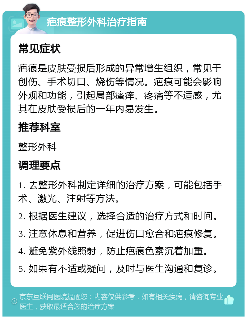 疤痕整形外科治疗指南 常见症状 疤痕是皮肤受损后形成的异常增生组织，常见于创伤、手术切口、烧伤等情况。疤痕可能会影响外观和功能，引起局部瘙痒、疼痛等不适感，尤其在皮肤受损后的一年内易发生。 推荐科室 整形外科 调理要点 1. 去整形外科制定详细的治疗方案，可能包括手术、激光、注射等方法。 2. 根据医生建议，选择合适的治疗方式和时间。 3. 注意休息和营养，促进伤口愈合和疤痕修复。 4. 避免紫外线照射，防止疤痕色素沉着加重。 5. 如果有不适或疑问，及时与医生沟通和复诊。