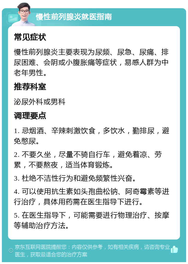 慢性前列腺炎就医指南 常见症状 慢性前列腺炎主要表现为尿频、尿急、尿痛、排尿困难、会阴或小腹胀痛等症状，易感人群为中老年男性。 推荐科室 泌尿外科或男科 调理要点 1. 忌烟酒、辛辣刺激饮食，多饮水，勤排尿，避免憋尿。 2. 不要久坐，尽量不骑自行车，避免着凉、劳累，不要熬夜，适当体育锻炼。 3. 杜绝不洁性行为和避免频繁性兴奋。 4. 可以使用抗生素如头孢曲松钠、阿奇霉素等进行治疗，具体用药需在医生指导下进行。 5. 在医生指导下，可能需要进行物理治疗、按摩等辅助治疗方法。