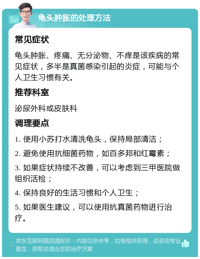 龟头肿胀的处理方法 常见症状 龟头肿胀、疼痛、无分泌物、不痒是该疾病的常见症状，多半是真菌感染引起的炎症，可能与个人卫生习惯有关。 推荐科室 泌尿外科或皮肤科 调理要点 1. 使用小苏打水清洗龟头，保持局部清洁； 2. 避免使用抗细菌药物，如百多邦和红霉素； 3. 如果症状持续不改善，可以考虑到三甲医院做组织活检； 4. 保持良好的生活习惯和个人卫生； 5. 如果医生建议，可以使用抗真菌药物进行治疗。