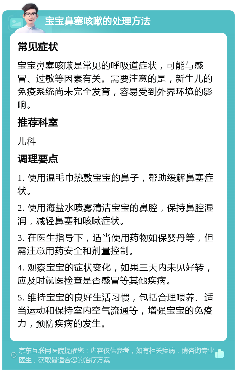 宝宝鼻塞咳嗽的处理方法 常见症状 宝宝鼻塞咳嗽是常见的呼吸道症状，可能与感冒、过敏等因素有关。需要注意的是，新生儿的免疫系统尚未完全发育，容易受到外界环境的影响。 推荐科室 儿科 调理要点 1. 使用温毛巾热敷宝宝的鼻子，帮助缓解鼻塞症状。 2. 使用海盐水喷雾清洁宝宝的鼻腔，保持鼻腔湿润，减轻鼻塞和咳嗽症状。 3. 在医生指导下，适当使用药物如保婴丹等，但需注意用药安全和剂量控制。 4. 观察宝宝的症状变化，如果三天内未见好转，应及时就医检查是否感冒等其他疾病。 5. 维持宝宝的良好生活习惯，包括合理喂养、适当运动和保持室内空气流通等，增强宝宝的免疫力，预防疾病的发生。