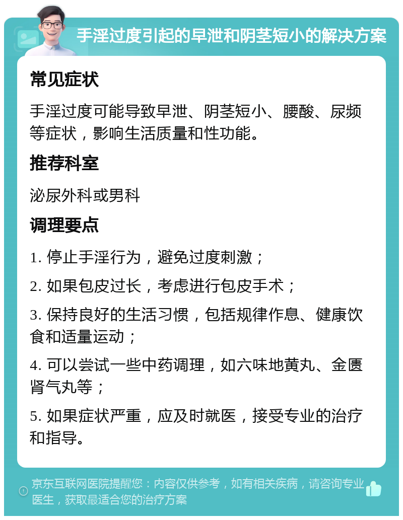 手淫过度引起的早泄和阴茎短小的解决方案 常见症状 手淫过度可能导致早泄、阴茎短小、腰酸、尿频等症状，影响生活质量和性功能。 推荐科室 泌尿外科或男科 调理要点 1. 停止手淫行为，避免过度刺激； 2. 如果包皮过长，考虑进行包皮手术； 3. 保持良好的生活习惯，包括规律作息、健康饮食和适量运动； 4. 可以尝试一些中药调理，如六味地黄丸、金匮肾气丸等； 5. 如果症状严重，应及时就医，接受专业的治疗和指导。