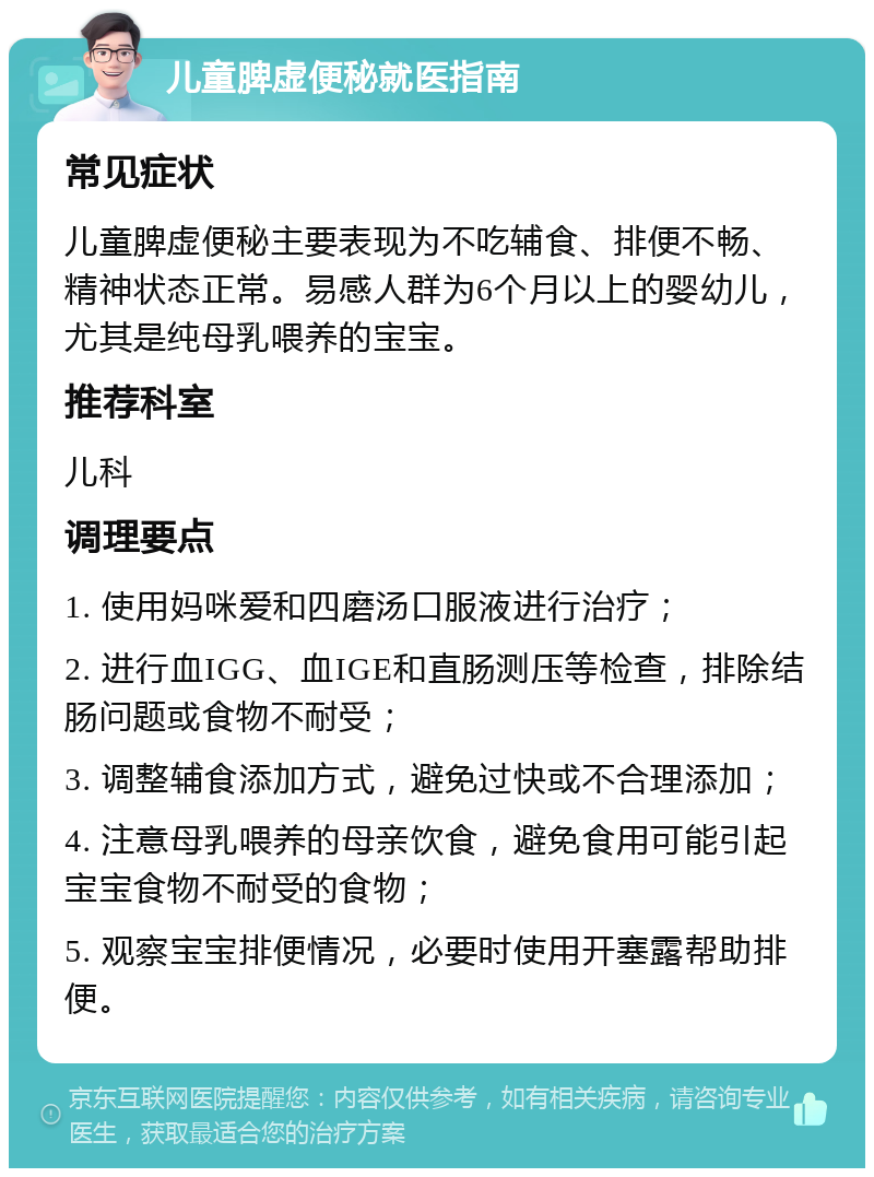 儿童脾虚便秘就医指南 常见症状 儿童脾虚便秘主要表现为不吃辅食、排便不畅、精神状态正常。易感人群为6个月以上的婴幼儿，尤其是纯母乳喂养的宝宝。 推荐科室 儿科 调理要点 1. 使用妈咪爱和四磨汤口服液进行治疗； 2. 进行血IGG、血IGE和直肠测压等检查，排除结肠问题或食物不耐受； 3. 调整辅食添加方式，避免过快或不合理添加； 4. 注意母乳喂养的母亲饮食，避免食用可能引起宝宝食物不耐受的食物； 5. 观察宝宝排便情况，必要时使用开塞露帮助排便。