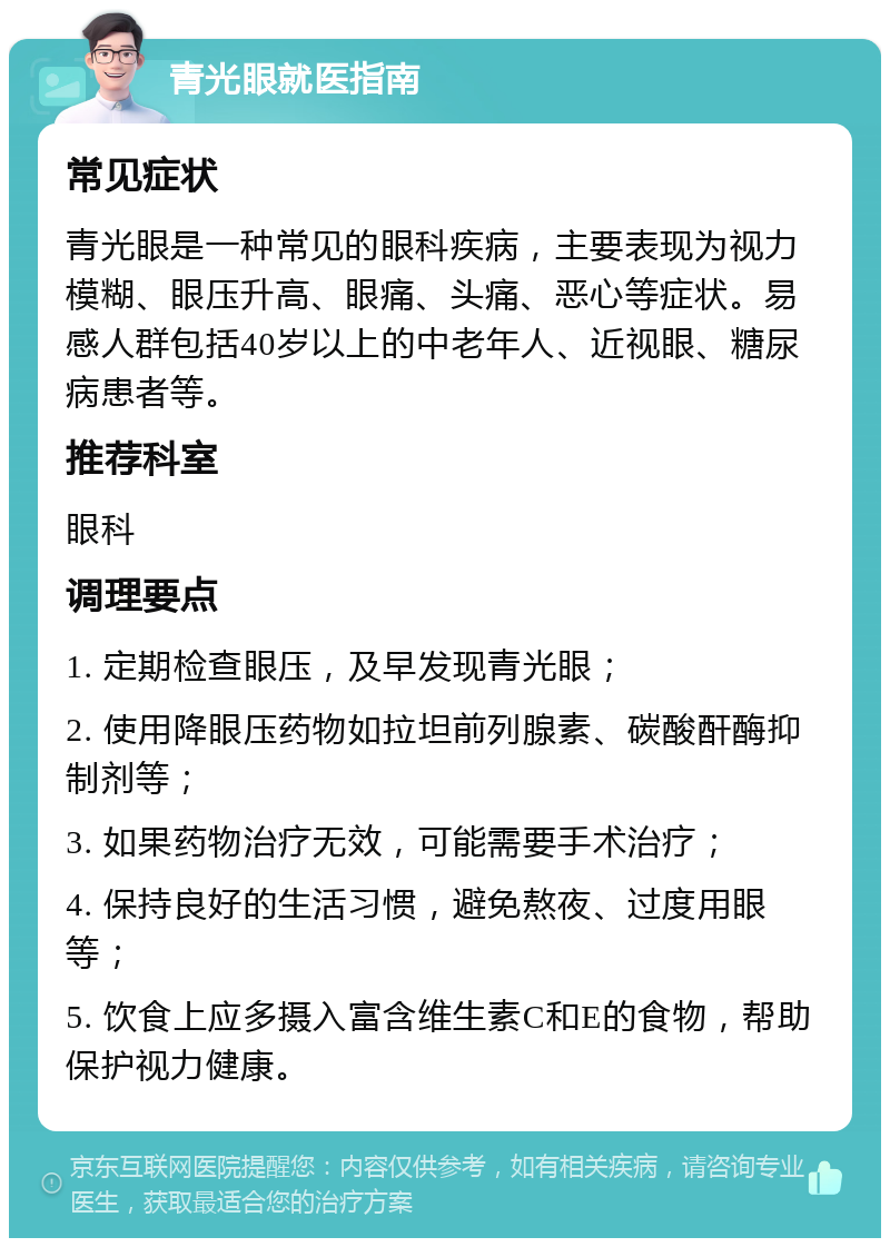 青光眼就医指南 常见症状 青光眼是一种常见的眼科疾病，主要表现为视力模糊、眼压升高、眼痛、头痛、恶心等症状。易感人群包括40岁以上的中老年人、近视眼、糖尿病患者等。 推荐科室 眼科 调理要点 1. 定期检查眼压，及早发现青光眼； 2. 使用降眼压药物如拉坦前列腺素、碳酸酐酶抑制剂等； 3. 如果药物治疗无效，可能需要手术治疗； 4. 保持良好的生活习惯，避免熬夜、过度用眼等； 5. 饮食上应多摄入富含维生素C和E的食物，帮助保护视力健康。