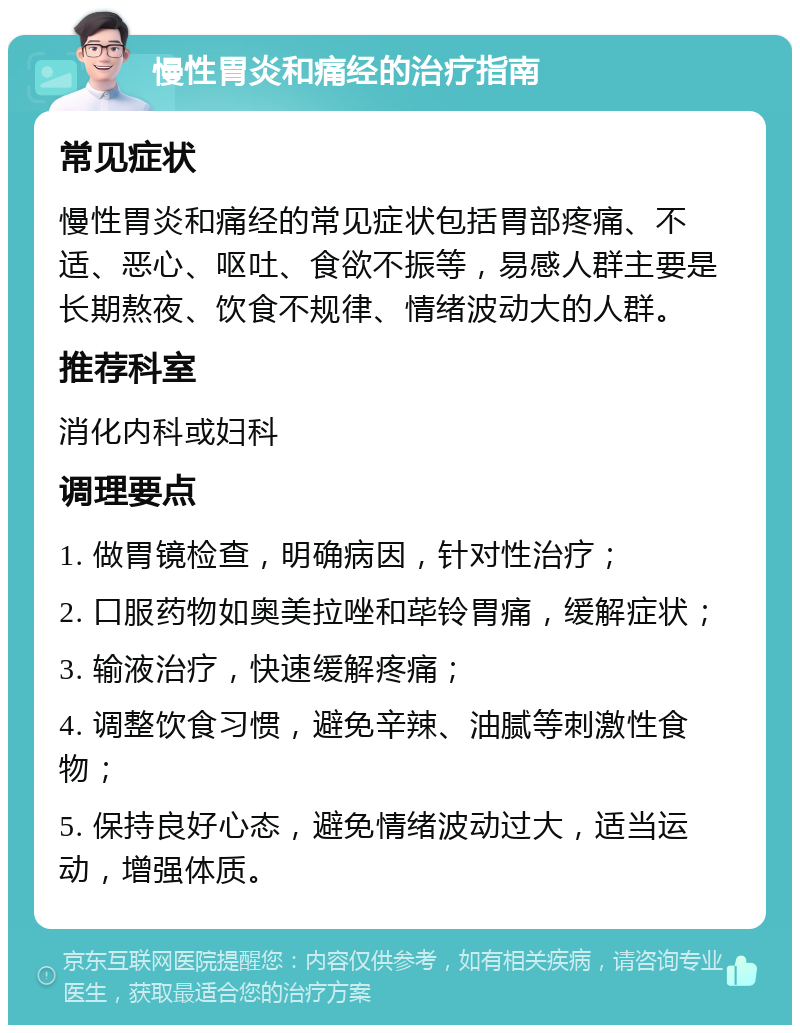 慢性胃炎和痛经的治疗指南 常见症状 慢性胃炎和痛经的常见症状包括胃部疼痛、不适、恶心、呕吐、食欲不振等，易感人群主要是长期熬夜、饮食不规律、情绪波动大的人群。 推荐科室 消化内科或妇科 调理要点 1. 做胃镜检查，明确病因，针对性治疗； 2. 口服药物如奥美拉唑和荜铃胃痛，缓解症状； 3. 输液治疗，快速缓解疼痛； 4. 调整饮食习惯，避免辛辣、油腻等刺激性食物； 5. 保持良好心态，避免情绪波动过大，适当运动，增强体质。