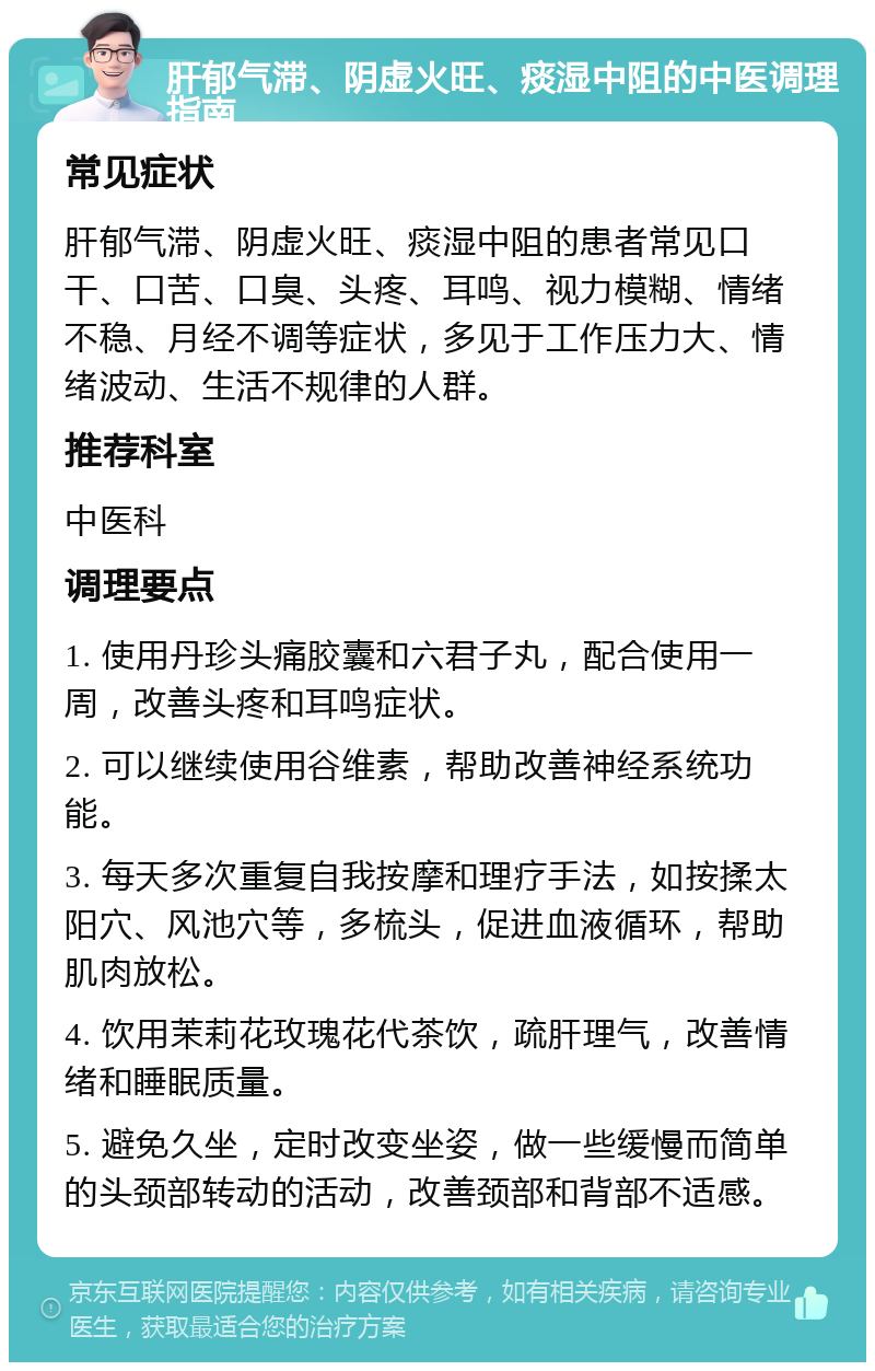 肝郁气滞、阴虚火旺、痰湿中阻的中医调理指南 常见症状 肝郁气滞、阴虚火旺、痰湿中阻的患者常见口干、口苦、口臭、头疼、耳鸣、视力模糊、情绪不稳、月经不调等症状，多见于工作压力大、情绪波动、生活不规律的人群。 推荐科室 中医科 调理要点 1. 使用丹珍头痛胶囊和六君子丸，配合使用一周，改善头疼和耳鸣症状。 2. 可以继续使用谷维素，帮助改善神经系统功能。 3. 每天多次重复自我按摩和理疗手法，如按揉太阳穴、风池穴等，多梳头，促进血液循环，帮助肌肉放松。 4. 饮用茉莉花玫瑰花代茶饮，疏肝理气，改善情绪和睡眠质量。 5. 避免久坐，定时改变坐姿，做一些缓慢而简单的头颈部转动的活动，改善颈部和背部不适感。