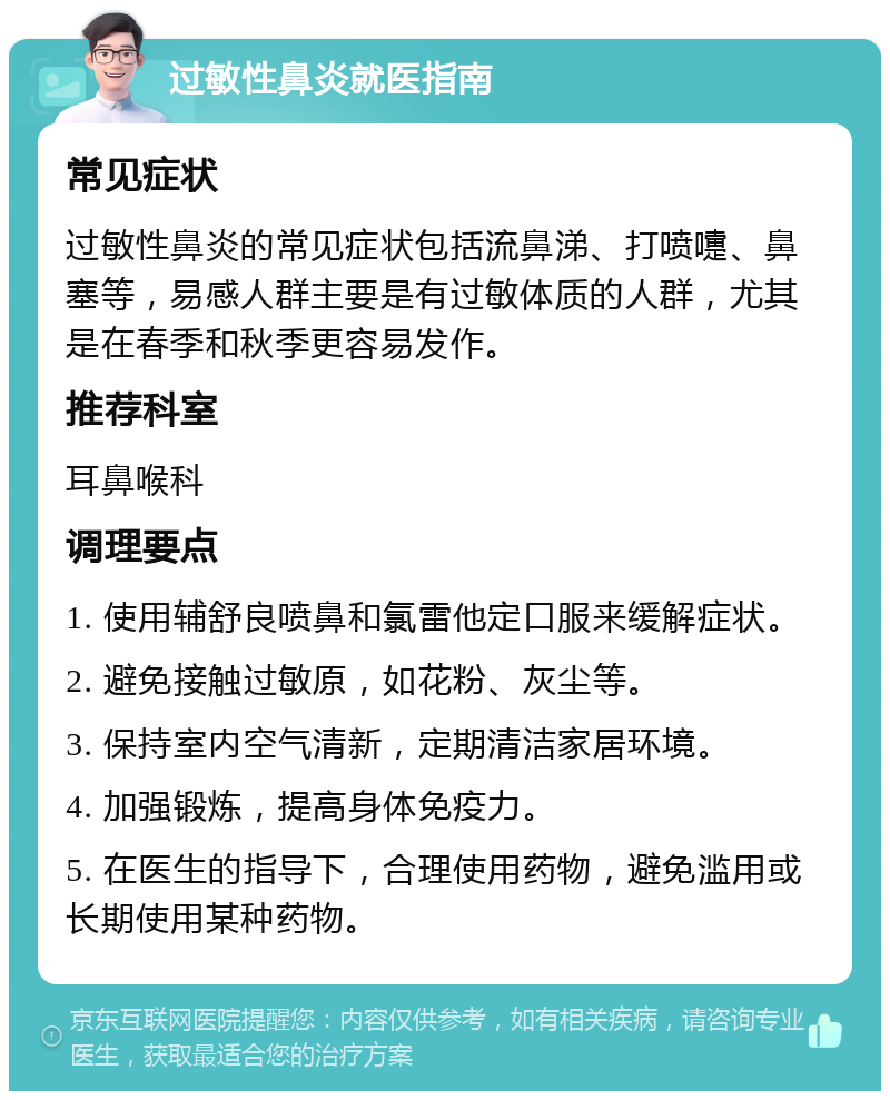 过敏性鼻炎就医指南 常见症状 过敏性鼻炎的常见症状包括流鼻涕、打喷嚏、鼻塞等，易感人群主要是有过敏体质的人群，尤其是在春季和秋季更容易发作。 推荐科室 耳鼻喉科 调理要点 1. 使用辅舒良喷鼻和氯雷他定口服来缓解症状。 2. 避免接触过敏原，如花粉、灰尘等。 3. 保持室内空气清新，定期清洁家居环境。 4. 加强锻炼，提高身体免疫力。 5. 在医生的指导下，合理使用药物，避免滥用或长期使用某种药物。