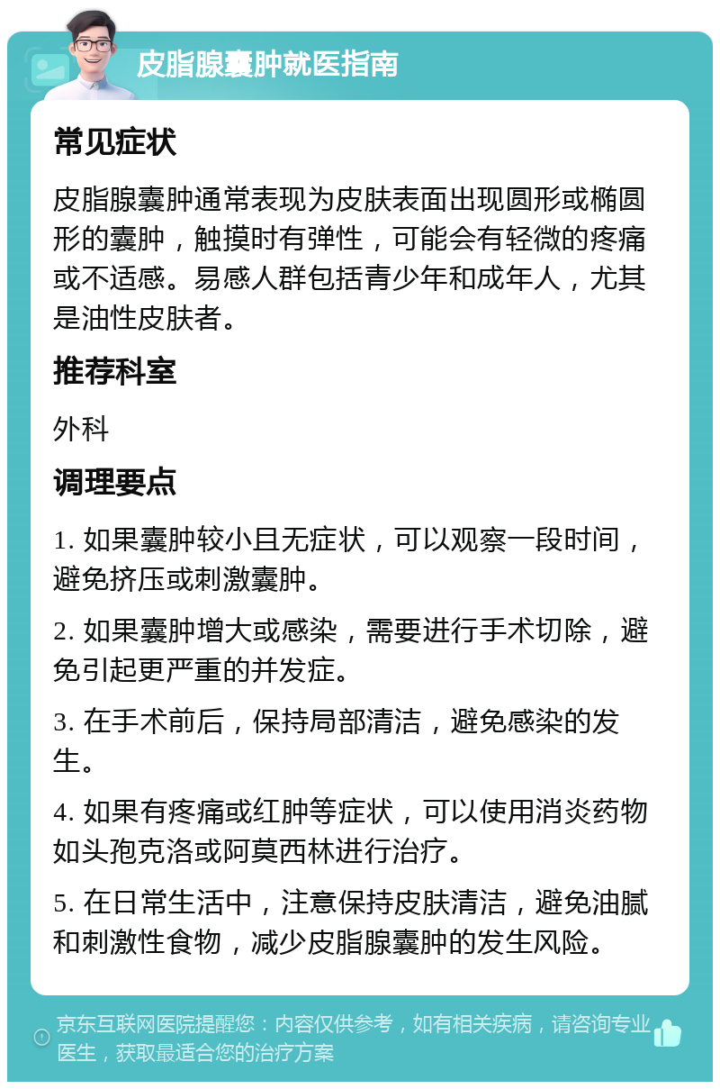 皮脂腺囊肿就医指南 常见症状 皮脂腺囊肿通常表现为皮肤表面出现圆形或椭圆形的囊肿，触摸时有弹性，可能会有轻微的疼痛或不适感。易感人群包括青少年和成年人，尤其是油性皮肤者。 推荐科室 外科 调理要点 1. 如果囊肿较小且无症状，可以观察一段时间，避免挤压或刺激囊肿。 2. 如果囊肿增大或感染，需要进行手术切除，避免引起更严重的并发症。 3. 在手术前后，保持局部清洁，避免感染的发生。 4. 如果有疼痛或红肿等症状，可以使用消炎药物如头孢克洛或阿莫西林进行治疗。 5. 在日常生活中，注意保持皮肤清洁，避免油腻和刺激性食物，减少皮脂腺囊肿的发生风险。