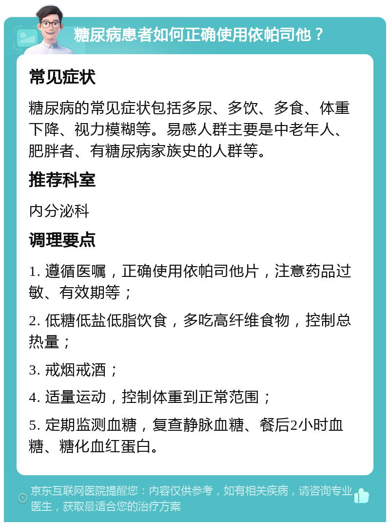 糖尿病患者如何正确使用依帕司他？ 常见症状 糖尿病的常见症状包括多尿、多饮、多食、体重下降、视力模糊等。易感人群主要是中老年人、肥胖者、有糖尿病家族史的人群等。 推荐科室 内分泌科 调理要点 1. 遵循医嘱，正确使用依帕司他片，注意药品过敏、有效期等； 2. 低糖低盐低脂饮食，多吃高纤维食物，控制总热量； 3. 戒烟戒酒； 4. 适量运动，控制体重到正常范围； 5. 定期监测血糖，复查静脉血糖、餐后2小时血糖、糖化血红蛋白。