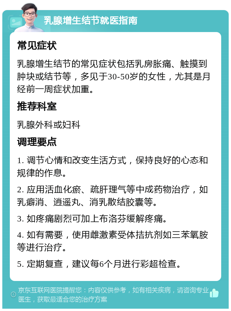 乳腺增生结节就医指南 常见症状 乳腺增生结节的常见症状包括乳房胀痛、触摸到肿块或结节等，多见于30-50岁的女性，尤其是月经前一周症状加重。 推荐科室 乳腺外科或妇科 调理要点 1. 调节心情和改变生活方式，保持良好的心态和规律的作息。 2. 应用活血化瘀、疏肝理气等中成药物治疗，如乳癖消、逍遥丸、消乳散结胶囊等。 3. 如疼痛剧烈可加上布洛芬缓解疼痛。 4. 如有需要，使用雌激素受体拮抗剂如三苯氧胺等进行治疗。 5. 定期复查，建议每6个月进行彩超检查。