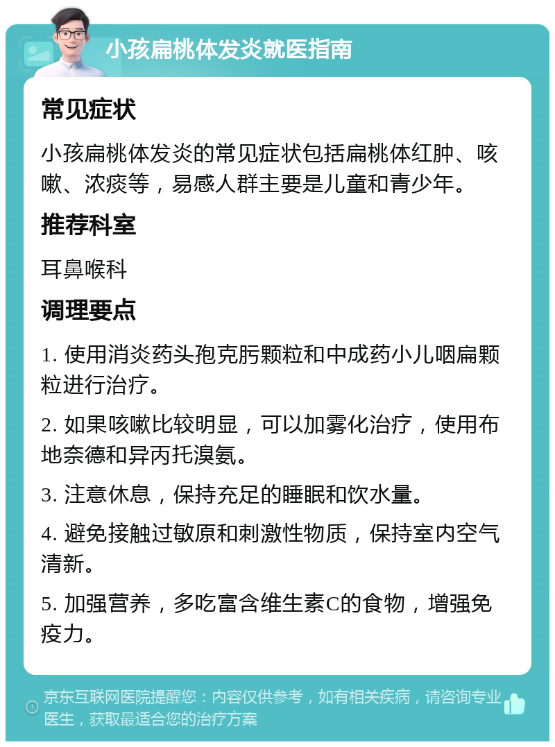 小孩扁桃体发炎就医指南 常见症状 小孩扁桃体发炎的常见症状包括扁桃体红肿、咳嗽、浓痰等，易感人群主要是儿童和青少年。 推荐科室 耳鼻喉科 调理要点 1. 使用消炎药头孢克肟颗粒和中成药小儿咽扁颗粒进行治疗。 2. 如果咳嗽比较明显，可以加雾化治疗，使用布地奈德和异丙托溴氨。 3. 注意休息，保持充足的睡眠和饮水量。 4. 避免接触过敏原和刺激性物质，保持室内空气清新。 5. 加强营养，多吃富含维生素C的食物，增强免疫力。