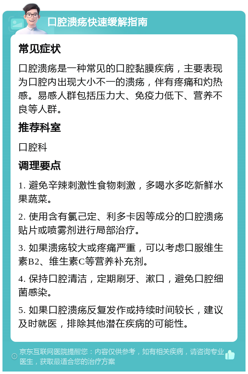 口腔溃疡快速缓解指南 常见症状 口腔溃疡是一种常见的口腔黏膜疾病，主要表现为口腔内出现大小不一的溃疡，伴有疼痛和灼热感。易感人群包括压力大、免疫力低下、营养不良等人群。 推荐科室 口腔科 调理要点 1. 避免辛辣刺激性食物刺激，多喝水多吃新鲜水果蔬菜。 2. 使用含有氯己定、利多卡因等成分的口腔溃疡贴片或喷雾剂进行局部治疗。 3. 如果溃疡较大或疼痛严重，可以考虑口服维生素B2、维生素C等营养补充剂。 4. 保持口腔清洁，定期刷牙、漱口，避免口腔细菌感染。 5. 如果口腔溃疡反复发作或持续时间较长，建议及时就医，排除其他潜在疾病的可能性。