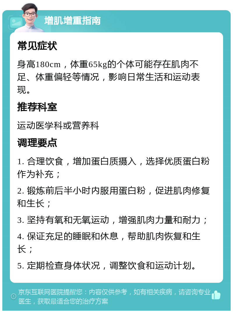 增肌增重指南 常见症状 身高180cm，体重65kg的个体可能存在肌肉不足、体重偏轻等情况，影响日常生活和运动表现。 推荐科室 运动医学科或营养科 调理要点 1. 合理饮食，增加蛋白质摄入，选择优质蛋白粉作为补充； 2. 锻炼前后半小时内服用蛋白粉，促进肌肉修复和生长； 3. 坚持有氧和无氧运动，增强肌肉力量和耐力； 4. 保证充足的睡眠和休息，帮助肌肉恢复和生长； 5. 定期检查身体状况，调整饮食和运动计划。