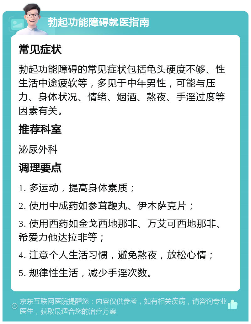 勃起功能障碍就医指南 常见症状 勃起功能障碍的常见症状包括龟头硬度不够、性生活中途疲软等，多见于中年男性，可能与压力、身体状况、情绪、烟酒、熬夜、手淫过度等因素有关。 推荐科室 泌尿外科 调理要点 1. 多运动，提高身体素质； 2. 使用中成药如参茸鞭丸、伊木萨克片； 3. 使用西药如金戈西地那非、万艾可西地那非、希爱力他达拉非等； 4. 注意个人生活习惯，避免熬夜，放松心情； 5. 规律性生活，减少手淫次数。