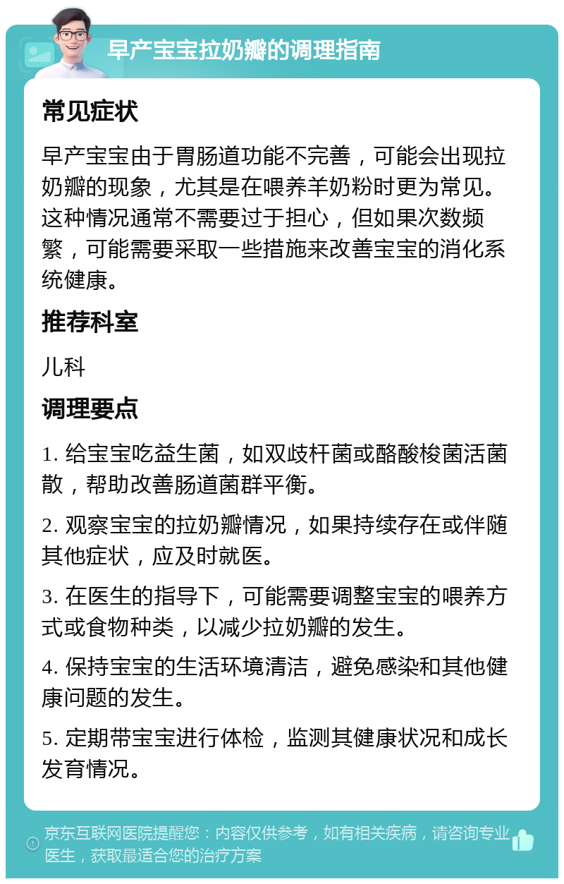 早产宝宝拉奶瓣的调理指南 常见症状 早产宝宝由于胃肠道功能不完善，可能会出现拉奶瓣的现象，尤其是在喂养羊奶粉时更为常见。这种情况通常不需要过于担心，但如果次数频繁，可能需要采取一些措施来改善宝宝的消化系统健康。 推荐科室 儿科 调理要点 1. 给宝宝吃益生菌，如双歧杆菌或酪酸梭菌活菌散，帮助改善肠道菌群平衡。 2. 观察宝宝的拉奶瓣情况，如果持续存在或伴随其他症状，应及时就医。 3. 在医生的指导下，可能需要调整宝宝的喂养方式或食物种类，以减少拉奶瓣的发生。 4. 保持宝宝的生活环境清洁，避免感染和其他健康问题的发生。 5. 定期带宝宝进行体检，监测其健康状况和成长发育情况。