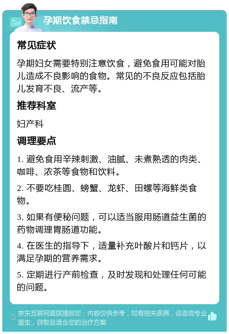 孕期饮食禁忌指南 常见症状 孕期妇女需要特别注意饮食，避免食用可能对胎儿造成不良影响的食物。常见的不良反应包括胎儿发育不良、流产等。 推荐科室 妇产科 调理要点 1. 避免食用辛辣刺激、油腻、未煮熟透的肉类、咖啡、浓茶等食物和饮料。 2. 不要吃桂圆、螃蟹、龙虾、田螺等海鲜类食物。 3. 如果有便秘问题，可以适当服用肠道益生菌的药物调理胃肠道功能。 4. 在医生的指导下，适量补充叶酸片和钙片，以满足孕期的营养需求。 5. 定期进行产前检查，及时发现和处理任何可能的问题。