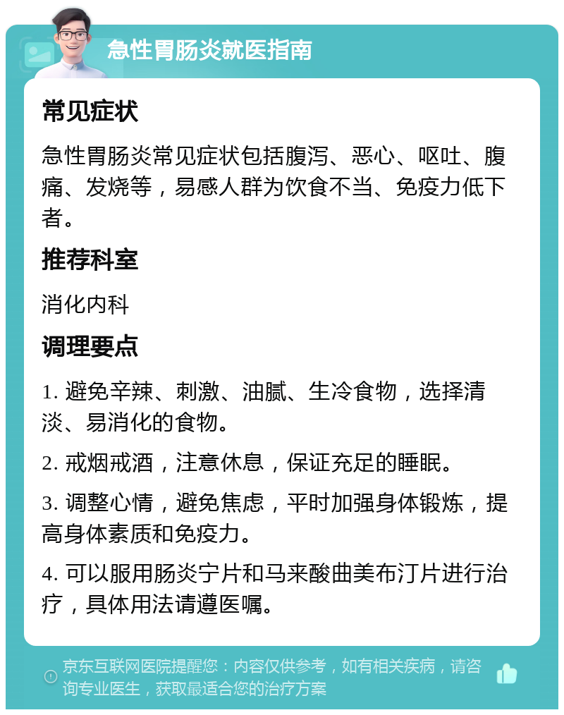 急性胃肠炎就医指南 常见症状 急性胃肠炎常见症状包括腹泻、恶心、呕吐、腹痛、发烧等，易感人群为饮食不当、免疫力低下者。 推荐科室 消化内科 调理要点 1. 避免辛辣、刺激、油腻、生冷食物，选择清淡、易消化的食物。 2. 戒烟戒酒，注意休息，保证充足的睡眠。 3. 调整心情，避免焦虑，平时加强身体锻炼，提高身体素质和免疫力。 4. 可以服用肠炎宁片和马来酸曲美布汀片进行治疗，具体用法请遵医嘱。