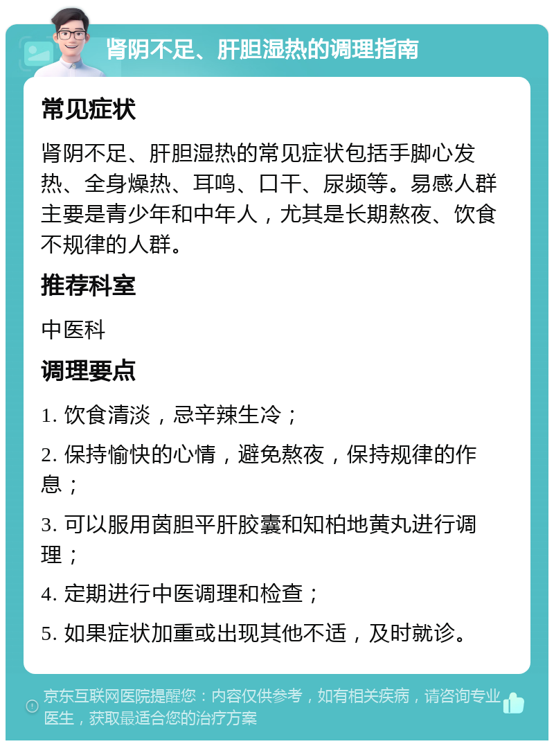 肾阴不足、肝胆湿热的调理指南 常见症状 肾阴不足、肝胆湿热的常见症状包括手脚心发热、全身燥热、耳鸣、口干、尿频等。易感人群主要是青少年和中年人，尤其是长期熬夜、饮食不规律的人群。 推荐科室 中医科 调理要点 1. 饮食清淡，忌辛辣生冷； 2. 保持愉快的心情，避免熬夜，保持规律的作息； 3. 可以服用茵胆平肝胶囊和知柏地黄丸进行调理； 4. 定期进行中医调理和检查； 5. 如果症状加重或出现其他不适，及时就诊。