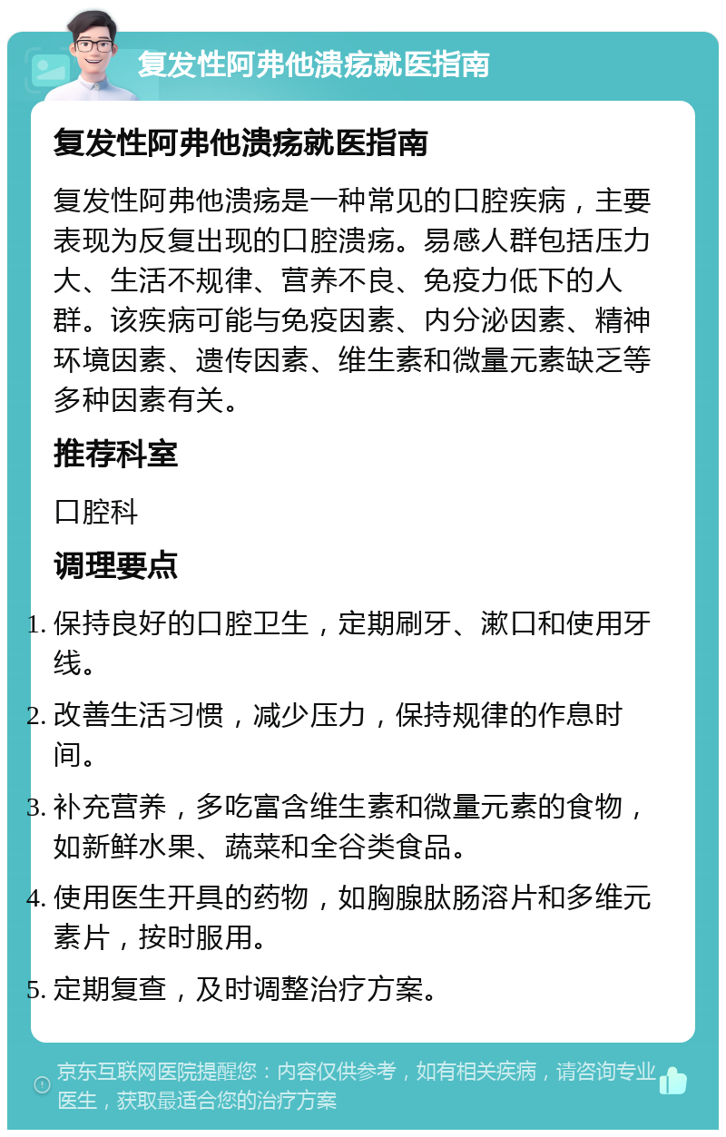 复发性阿弗他溃疡就医指南 复发性阿弗他溃疡就医指南 复发性阿弗他溃疡是一种常见的口腔疾病，主要表现为反复出现的口腔溃疡。易感人群包括压力大、生活不规律、营养不良、免疫力低下的人群。该疾病可能与免疫因素、内分泌因素、精神环境因素、遗传因素、维生素和微量元素缺乏等多种因素有关。 推荐科室 口腔科 调理要点 保持良好的口腔卫生，定期刷牙、漱口和使用牙线。 改善生活习惯，减少压力，保持规律的作息时间。 补充营养，多吃富含维生素和微量元素的食物，如新鲜水果、蔬菜和全谷类食品。 使用医生开具的药物，如胸腺肽肠溶片和多维元素片，按时服用。 定期复查，及时调整治疗方案。